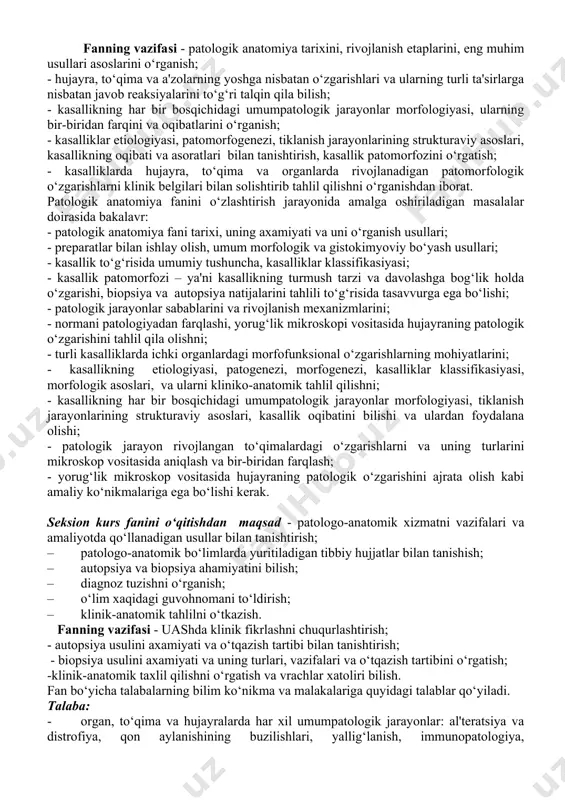 davolashga bog‘lik holda o‘zgarishi, biopsiya va autopsiya natijalarini tahlili to‘g‘risida tasavvurga ega bo‘lishi; - patologik jarayonlar sabablarini va rivojlanish mexanizmlarini; - normani patologiyadan farqlashi, yorug‘lik mikroskopi vositasida hujayraning patologik o‘zgarishini tahlil qila olishni; - turli kasalliklarda ichki organlardagi morfofunksional o‘zgarishlarning mohiyatlarini; - kasallikning etiologiyasi, patogenezi, morfogenezi, kasalliklar klassifikasiyasi, morfologik asoslari, va ularni kliniko-anatomik tahlil qilishni; - kasallikning har bir bosqichidagi umumpatologik jarayonlar morfologiyasi, tiklanish jarayonlarining strukturaviy asoslari, kasallik oqibatini bilishi va ulardan foydalana olishi; - patologik jarayon rivojlangan to‘qimalardagi o‘zgarishlarni va uning turlarini mikroskop vositasida aniqlash va bir-biridan farqlash; - yorug‘lik mikroskop vositasida hujayraning patologik o‘zgarishini ajrata olish kabi amaliy ko‘nikmalariga ega bo‘lishi kerak. seksion kurs fanini o‘qitishdan maqsad - patologo-anatomik xizmatni vazifalari va amaliyotda qo‘llanadigan usullar bilan tanishtirish; – patologo-anatomik bo‘limlarda yuritiladigan tibbiy hujjatlar bilan tanishish; – autopsiya va biopsiya ahamiyatini bilish; – diagnoz tuzishni o‘rganish; – o‘lim xaqidagi guvohnomani to‘ldirish; – klinik-anatomik tahlilni o‘tkazish. fanning vazifasi - uashda …