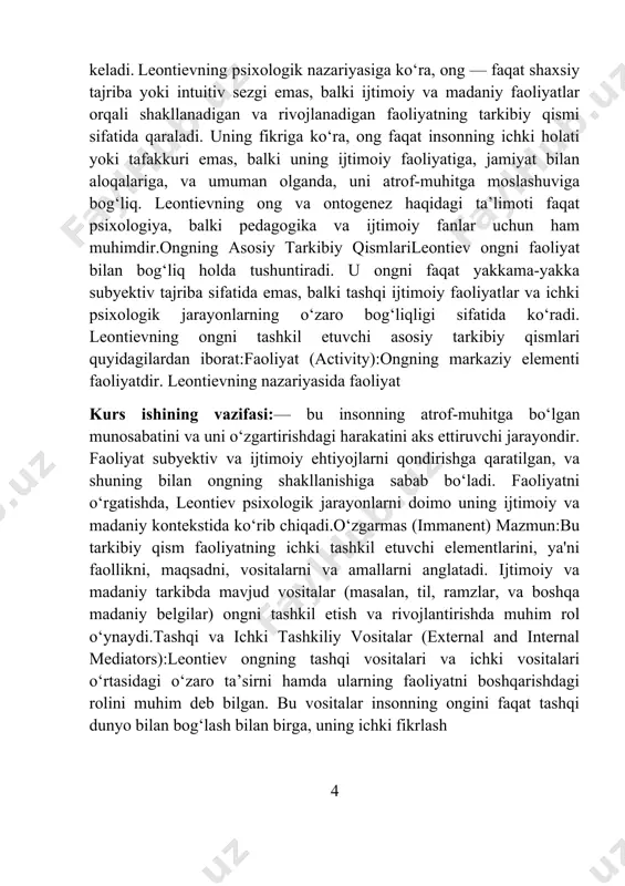 h va rivojlantirishda muhim rol o‘ynaydi.tashqi va ichki tashkiliy vositalar (external and internal mediators):leontiev ongning tashqi vositalari va ichki vositalari o‘rtasidagi o‘zaro ta’sirni hamda ularning faoliyatni boshqarishdagi rolini muhim deb bilgan. bu vositalar insonning ongini faqat tashqi dunyo bilan bog‘lash bilan birga, uning ichki fikrlash 4 jarayonlarini ham shakllantiradi. tashqi vositalar ijtimoiy madaniyatni anglatadi (masalan, ijtimoiy aloqalar, bilimlar, til), ichki vositalar esa shaxsiy tajriba va o‘z-o‘zini anglashni o‘z ichiga oladi.o‘zlik (self):o‘zlik — insonning o‘zi, uning ichki dunyosi, o‘z-o‘zini anglash jarayonidir. kurs ishining ob’ekti:leontievning nuqtai nazariga ko‘ra, o‘zlik faoliyat jarayonlarida, ya'ni o‘zgarish va rivojlanish orqali shakllanadi. o‘zlikning shakllanishi ijtimoiy aloqalar, o‘zaro ta’sirlar va ijtimoiy faoliyatlar orqali amalga oshadi.ontogenezda ongning rivojlanishiontogenez, ya’ni bolaning hayotidagi ongning rivojlanishi jarayoni, leontiev nazariyasiga ko‘ra, ijtimoiy faoliyat bilan bog‘liq. har bir yosh bosqichida faoliyat shakllari va ongning strukturasida o‘zgarishlar sodir bo‘ladi. leontiev ontogenezning rivojlanishini uch asosiy bosqichga bo‘ladi:ijtimoiy faoliyat bosqichi:bolaning o‘zining ongini rivojlantirishdagi birinchi bosqichda, uning faoliyati …