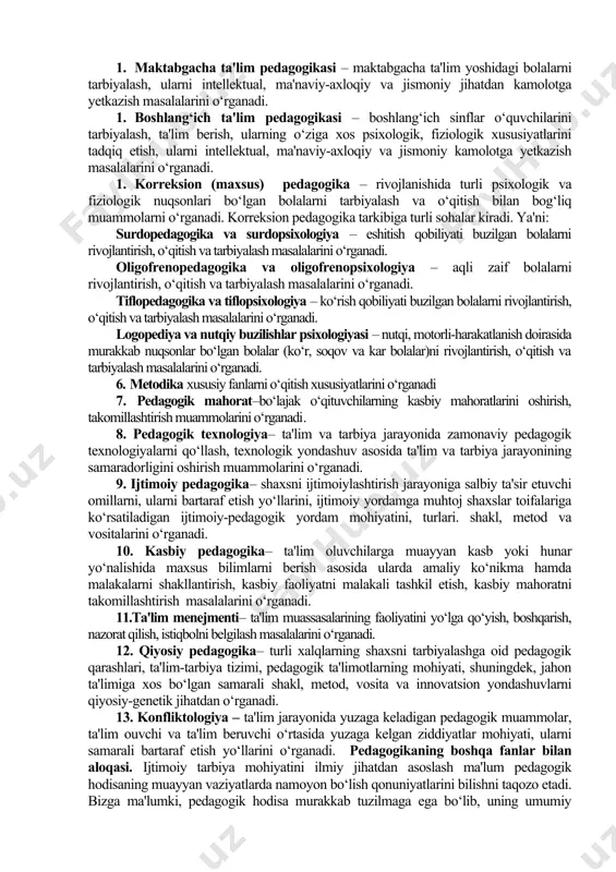 tushuncha kategoriyadeb ataladi. pedagogika fanining asosiy kategoriyalari (kategoriyalar matnda qoraytirilib ko‘rsatilgan) quyidagilar hisoblanadi: pedagogik fanlar tizimi 1. pedagogika nazariyasi – ta'lim yoshidagi bolalar, o‘smirlar va o‘spirinlarni tarbiyalash va ularga ta'lim berish masalalarini o‘rganadi. 2. pedagogika tarixi – ta'lim-tarbiyaga oid pedagogik fikrlarning rivojlanish, taraqqiy etish tarixini, shaxsni o‘qitish va uni tarbiyalashning tarixiy shakllarini, shuningdek, asrlar davomida pedagogik jarayonda qo‘llanilib kelingan metod va vositalarni o‘rganadi. 3. maktabgacha ta'lim pedagogikasi – maktabgacha ta'lim yoshidagi bolalarni tarbiyalash, ularni intellektual, ma'naviy-axloqiy va jismoniy jihatdan kamolotga yetkazish masalalarini o‘rganadi. 4. boshlang‘ich ta'lim pedagogikasi – boshlang‘ich sinflar o‘quvchilarini tarbiyalash, ta'lim berish, ularning o‘ziga xos psixologik, fiziologik xususiyatlarini tadqiq etish, ularni intellektual, ma'naviy-axloqiy va jismoniy kamolotga yetkazish masalalarini o‘rganadi. 5. korreksion (maxsus) pedagogika – rivojlanishida turli psixologik va fiziologik nuqsonlari bo‘lgan bolalarni tarbiyalash va o‘qitish bilan bog‘liq muammolarni o‘rganadi. korreksion pedagogika tarkibiga turli sohalar kiradi. ya'ni: surdopedagogika va surdopsixologiya – eshitish qobiliyati buzilgan bolalarni rivojlantirish, o‘qitish va tarbiyalash …