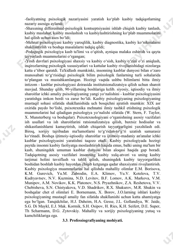 qilinadi. bu kasbiy tanlash, kasbiy muvofiqlikni aniqlash, kadrlarni baholash va attestatsiyadan oʻtkazish, kasbiy oʻsish va martaba prognozi, kadrlarning malakasini oshirish va qayta tayyorlashning dolzarbligini oshirdi. korxona va tashkilotlarda kadrlar tayyorlash boʻlimlari (markazlari) ochiladi. biror kishining kasblar olami bilan oʻzaro munosabatini oʻrganish va shaxsning kasbiy rivojlanish mazmunini psixologik tahlil qilish jarayonida iqtisodiy jihatdan aniqlangan ushbu murakkab kompleksni psixologik barkamol hal etish mumkin. shaxsning kasb bilan oʻzaro munosabatlarining koʻp qirrali muammolarini oʻrganish psixologiyaga taaluqli. asosan, ushbu muammolar mehnat psixologiyasi, pedagogik va yoshga oid psixologiya va muhandislik psixologiyasi tomonidan oʻrganildi. ushbu muammoning metodologik asosi rus psixologlarining fundamental asarlarida olingan: -faoliyatning psixologik nazariyasini yaratish koʻplab kasbiy tadqiqotlarning nazariy asosiga aylandi; -shaxsning differentsial-psixologik kontseptsiyasini ishlab chiqish kasbiy tanlash, kasbiy maslahat, kasbiy moslashish va kasbiylashtirishning koʻplab muammolarini hal qilish uchun asos boʻldi; -mehnat psixologiyasi kasbiy yaroqlilik, kasbiy diagnostika, kasbiy koʻnikmalarni shakllantirish va boshqa masalalarni tadqiq qildi; -pedagogik psixologiya kasb ta'limi va oʻqitish, ayniqsa malaka oshirish va …