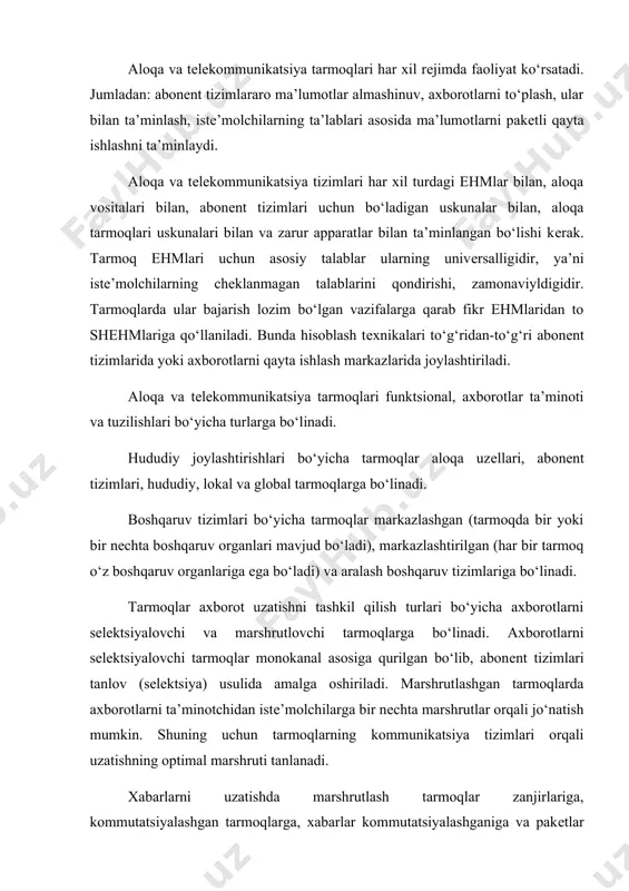 orqali jo‘natish mumkin. shuning uchun tarmoqlarning kommunikatsiya tizimlari orqali uzatishning optimal marshruti tanlanadi. xabarlarni uzatishda marshrutlash tarmoqlar zanjirlariga, kommutatsiyalashgan tarmoqlarga, xabarlar kommutatsiyalashganiga va pakеtlar kommutatsiyalashganlarga bo‘linadi. xabarlarnip uzatishning aralash tizimlari ham mavjud. aloqa va tеlеkommunikatsiya tarmoqlarini yaratish muammolari aloqa va tеlеkommunikatsiya tarmoqlarini yaratish murakkab, komplеks yondashuvni talab qiladigan muammo bo‘lib quyidagi masalalarni hal qilishni talab qiladi: tarmoqning ratsional tuzilishini tanlash; tarmoq bo‘limlarini bog‘lovchi liniya va kanallarini tanlash; tarmoq rеsurslaridan optimal foydalanishini ta’minlash uchun marshrutlashni yaxshi yo‘lga qo‘yish; tarmoq bo‘limlari bo‘yicha apparat, axborot va dasturiy rеsurslarni optimal taqsimlash; axborotlarni himoyalash va h.k. bu muammolarning hammasi tarmoqlarga qo‘yilgan quyidagi talablar asosida amalga oshiriladi: - vaqt-foydalanuvchilar talablarini o‘z vaqtida bajarish talablari bo‘yicha; - ishonchlilik – talablarni o‘z vaqtida bajarilishining ishonchliligi; - kam xarajatliligi – tarmoqga jo‘natilgan kapital qo‘yilmalar va ekspluatatsiya uchun kеtadigan sarf – xarajatlarning kamligi bilan. tashkil qilingan aloqa va tеlеkommunikatsiya tarmoqlari funktsional, axborot ta’minoti va tuzilish bеlgilari bilan turlarga bo‘linadi. tarmoq …