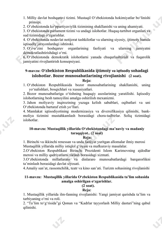 taqil o‘zbekistonda hokimiyatlar bo‘linishi prinsipi. 2. o‘zbekistonda ko‘ppartiyaviylik tizimining shakllanishi va uning ahamiyati. 3. o‘zbekistonda parlament tizimi va undagi islohotlar. huquq-tartibot organlari va sud tizimidagi o‘zgarishlar. 4. o‘zbekistonda nodavlat notijorat tashkilotlar va ularning siyosiy, ijtimoiy hamda iqtisodiy jarayonlardagi ishtiroki. 5. o‘z-o‘zini boshqaruv organlarining faoliyati va ularning jamiyatni demokratlashtirishdagi o‘rni. 6. o‘zbekistonda demokratik islohotlarni yanada chuqurlashtirish va fuqarolik jamiyatini rivojlantirish konsepsiyasi. 9-mavzu: o‘zbekiston respublikasida ijtimoiy va iqtisodiy sohadagi islohotlar. bozor munosabatlarining rivojlanishi (2 soat). reja: 1. o‘zbekiston respublikasida bozor munosabatlarining shakllanishi, uning yo‘nalishlari, bosqichlari va xususiyatlari. 2. bozor munosabatlariga o‘tishning huquqiy asoslarining yaratilishi. iqtisodiy islohotlarning besh tamoyilini amalga oshirilish mexanizmi. 3. jahon moliyaviy inqirozining yuzaga kelish sabablari, oqibatlari va uni o‘zbekistonda bartaraf etish yo‘llari. 4. mamlakat iqtisodiyotining modernizasiya va diversifikasiya qilinishi, bank-moliya tizimini mustahkamlash borasidagi chora-tadbirlar. soliq tizimidagi islohotlar. 10-mavzu: mustaqillik yillarida o‘zbekistondagi ma’naviy va madaniy taraqqiyot.. (2 soat) reja: 1. birinchi va ikkinchi renessan va unda faoliyat yuritgan allomalar ilmiy …