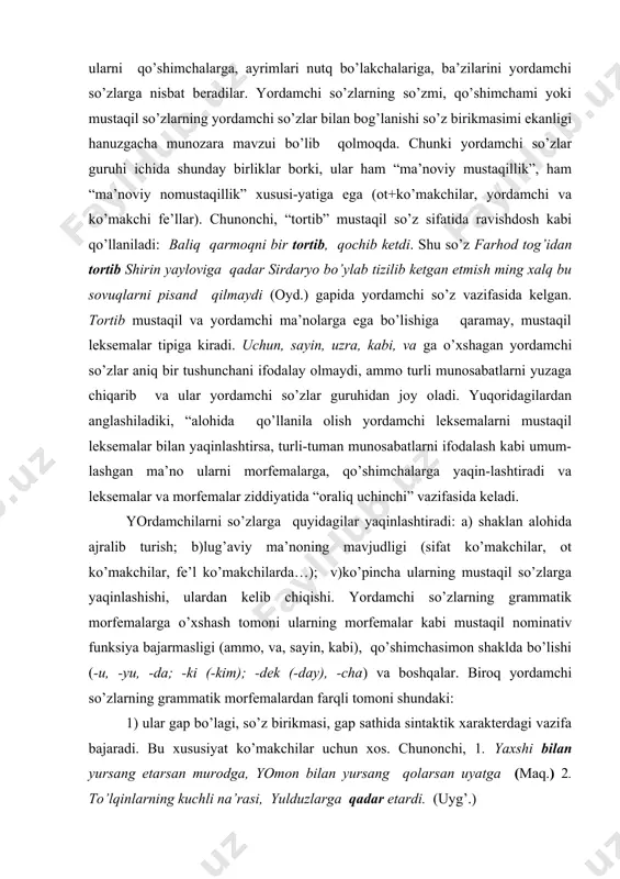 r, ot ko’makchilar, fe’l ko’makchilarda…); v)ko’pincha ularning mustaqil so’zlarga yaqinlashishi, ulardan kelib chiqishi. yordamchi so’zlarning grammatik morfemalarga o’xshash tomoni ularning morfemalar kabi mustaqil nominativ funksiya bajarmasligi (ammo, va, sayin, kabi), qo’shimchasimon shaklda bo’lishi (-u, -yu, -da; -ki (-kim); -dek (-day), -cha) va boshqalar. biroq yordamchi so’zlarning grammatik morfemalardan farqli tomoni shundaki: 1) ular gap bo’lagi, so’z birikmasi, gap sathida sintaktik xarakterdagi vazifa bajaradi. bu xususiyat ko’makchilar uchun xos. chunonchi, 1. yaxshi bilan yursang etarsan murodga, yomon bilan yursang qolarsan uyatga (maq.) 2. to’lqinlarning kuchli na’rasi, yulduzlarga qadar etardi. (uyg’.) 2) gap bo’laklari yoki gaplarni o’zaro bog’laydi. bunday funksiyada, asosan, bog’lovchilar va yuklamalar keladi: 1. xonaga baland bo’yli, biroq oriqqina yigit salom berib kirdi. (s.a) 2.saida bu gapni aytdi-yu, chiqib ketdi. (s.ahm.) 3) so’roq, inkor va sh.k. gap ma’nolarini ifodalashga xizmat qiladi (yuklamalar). yordamchi so’zlar mustaqil so’zlar va so’z-gaplar оralig’ida «оraliq uchinchi» maqоmini оladi. o’z navbatida, yordamchi so’zlar ham o’z ichida …