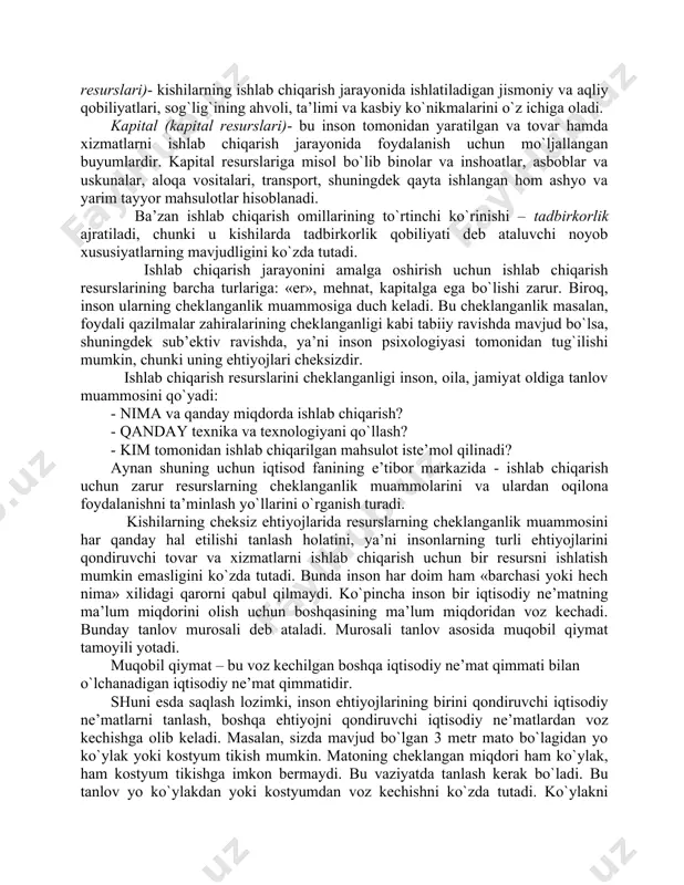 kiyim, kitoblar, avtomobillar, san’at buyumlari va boshqa shu kabilar kiradi. inson ehtiyojlarini qondirish uchun iqtisodiy ne’matlarning bir qismi inson ishtirokisiz tabiat tomonidan yaratiladi, bir qismi-ishlab chiqarish natijasi hisoblanadi. iqtisodiy ne’matlar ishlab chiqarish uchun insonga resurslar zarur. ishlab chiqarish resurslari – bu tovar va xizmatlar ishlab chiqarish uchun ishlatiladigan resurslardir. ishlab chiqarish resurslarini ishlab chiqarish omillari deb atash qabul qilingan va ularni uchga ajratiladi: · er; · mehnat; · kapital. «er» (tabiiy resurslar)- bu tovar va xizmatlarni ishlab chiqarishda ishlatiladigan tabiat tomonidan berilgan resurslardir. tabiiy resurslarga misol bo`lib suv resurslari, tuproq, o`simliklar, foydali qazilmalar hisoblanadi. mehnat (inson resurslari)- kishilarning ishlab chiqarish jarayonida ishlatiladigan jismoniy va aqliy qobiliyatlari, sog`lig`ining ahvoli, ta’limi va kasbiy ko`nikmalarini o`z ichiga oladi. kapital (kapital resurslari)- bu inson tomonidan yaratilgan va tovar hamda xizmatlarni ishlab chiqarish jarayonida foydalanish uchun mo`ljallangan buyumlardir. kapital resurslariga misol bo`lib binolar va inshoatlar, asboblar va uskunalar, aloqa vositalari, transport, shuningdek qayta ishlangan hom …