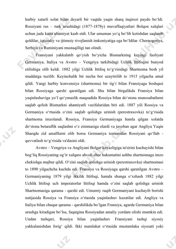 ni saqlab qolishga urinish (perestraxovka) shartnomasi to 1890 yilgachcha kuchda edi. fransiya va rossiyaga qarshi qaratilgan avstro – germaniyaning 1879 yilgi ikkilik ittifoqi, hamda shunga o‘xshash 1882 yilgi uchlik ittifoqi uch imperatorlar ittifoqi hamda o‘zini saqlab qolishga urinish shartnomasiga qarama - qarshi edi. umumiy raqib germaniyani kuchayib borishi natijasida rossiya va fransiya o‘rtasida yaqinlashuv kuzatilar edi. angliya va italiya bilan chuqur qarama - qarshilikda bo‘lgan fransiya, agarda germaniya bilan urushga kiradigan bo‘lsa, faqatgina rossiyadan amaliy yordam olishi mumkin edi. undan tashqari, rossiya bilan yaqinlashuv fransiyani tashqi siyosiy yakkalanishdan forig‘ qildi. ikki mamlakat o‘rtasida mustamlaka siyosati yoki yevropa siyosati bo‘yicha bir oz bo‘lsada jiddiy qarama - qarshilik mavjud emas edi. bunga qo‘shimcha, bismark xukmronligining oxirgi yillarida germaniya va rossiya o‘rtasida avjiga chiqqan «bojxona urushlari» tufayli fransiya rossiyaga qarz beradigan asosiy davlatga aylandi. franko – rossiya yaqinlashuviga bismarkning fransiyaga qarshi yangi urush boshlashga urinishlari bilan bog‘liq 1887 yilgi harbiy vahima muhim omil …