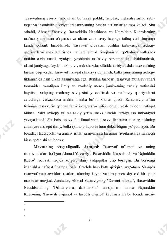 ilmiy asos bo‘lib xizmat qiladi. shuningdek, tasavvufning ma’naviy qadriyatlari va ularning zamonaviy jamiyat hayotidagi ahamiyatini o‘rganishga qaratilgan qator xalqaro anjumanlar va ilmiy konferensiyalar o‘tkazilgan. jumladan, 1993-yilda baxoviddin naqshband tavalludining 675 yilligi munosabati bilan xalqaro ilmiy anjuman tashkil etilgan. hozirgi kunda tasavvufning zamonaviy ta’lim tizimi, yoshlar tarbiyasi va ma’naviy tiklanishdagi o‘rnini o‘rganish bo‘yicha izlanishlar davom etmoqda. biroq, mutasavvuflarning ilmiy merosini zamonaviy sharoitlarda tadbiq etish va ulardan ilhom olish bo‘yicha amaliy tadqiqotlar yetarlicha rivojlanmagan. shu sababli, mazkur mavzuning o‘rganilganlik darajasi keng bo‘lsa-da, hali ko‘plab qirralarini chuqurroq tadqiq etish imkoniyati mavjud. [2: ] [3: ] [4: ] 1. yassaviylik va ilmiy merosi turkiy xalqlar tarixda yuksak shon – shuhratga va munosib ma’naviy yetuklikka erishgan ulug‘ allomalari bilan bugun ulkan faxr hissini tuyadilar. shunday ulug‘ allomalardan biri, buyuk tasavvufning mashhur namoyandasi, yirik tariqat asoschisi, shoir (ahmad yassaviy chig‘atoy tilida ijod qilgan. “devoni hikmat” shu tilda yaratilgan.), alisher navoiy ta’biri bilan aytganda, “turkiston mulkining shayx-ul …