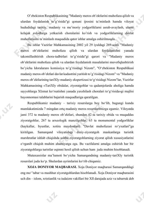 taxassislar ma’lumoti bo‘yicha samarqandning madaniy-tarixiy turistik resurslari juda ko‘p. shulardan ayrimlarini ko‘rib chiqamiz. xoja doniyor maqbarasi. xoja doniyor maqbarasi samarqanddagi eng mo‘’tabar va mashhur ziyoratgohlardan hisoblanadi. xoja doniyor maqbarasini uch din – islom, xristianlik va iudaizm vakillari bir xil darajada aziz va tabarruk deb ziyorat qiladilar. doniyor, daniil, daniel – bu musulmon, nasroniy va yahudiy adabiyotlaridagi aziz avliyoning nomidir. injilda talqin etilishicha, daniil yahudiy tilidan tarjimasi «olloh hakam» ma’nosini bildiradi. doniyor iyerusalimda eramizdan avvalgi 603 yilda tug‘ilgan bo‘lib, shoh dovud va sulaymon (solomon) larning avlodiga mansubdir. afsonaviy avliyo yahudiy asirlarning fors shohi tomonidan ozod etilishigacha bo‘lgan davrgacha yashagan, lekin keksayganligi sababli vataniga qayta olmaydi va suz shahrida (hozirgi mosul (iroq) shahrida) izzat-hurmat bilan dafn etiladi. olimlar o‘rtasida doniyor payg‘ambarning maqbarasi samarqandda paydo bo‘lganligi to‘g‘risida turli talqinlar mavjud. rivoyatlarda talqin qilinishicha, buyuk sarkarda amir temur o‘zining kichik osiyoga (1397-1404) yetti yillik yurishi vaqtida, suz shahrini zabt etish qiyin kechadi. shunda shaharni …