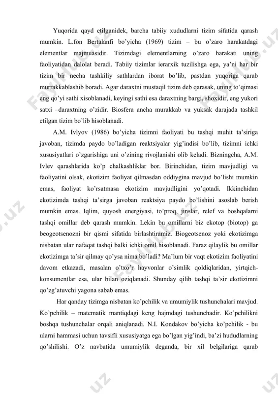ilib tashqi ta’sir ekotizimni qo’zg’atuvchi yagona sabab emas. har qanday tizimga nisbatan ko’pchilik va umumiylik tushunchalari mavjud. ko’pchilik – matematik mantiqdagi keng hajmdagi tushunchadir. ko’pchilikni boshqa tushunchalar orqali aniqlanadi. n.i. kondakov bo’yicha ko’pchilik - bu ularni hammasi uchun tavsifli xususiyatga ega bo’lgan yig’indi, ba’zi hududlarning qo’shilishi. o’z navbatida umumiylik deganda, bir xil belgilariga qarab birlashtirilgan xududlar yig’indisi tushuniladi. masalan: qazilma organizmlar yig’indisi namunasi, zararkunandalar kollektsiyasi va boshq. umumiylik va ko’pchilikdan farqliroq tizim, umumiy xususiyatlarga yoki belgilarga ega bo’lgan qandaydir elementlar majmuasini bildirmaydi. elementlarning o’zaro bog’liqligi (har bir element hech bo’lmaganda bitta element bilan) muhim va ular bir butunlikni tashkil etadi. murakkab tizimlarda esa ular o’zaro bog’langan sathlarga bo’lingan. umumiy holda tizimlarni tashkil topishi deganda, uning elementlar tarkibi (komponentlari), tuzilishi (uning elementlari va satxlari o’rtasidagi munosabatlar yig’indisi), boshqaruv tizimi tuzilishi bilan mos holdagi faoliyati tushuniladi (masalan, organizmning asab markazi, ekotizimlarda konsumentlar va boshq.) ekotizim tashkil topishining muhim farqli xususiyati, unda tirik …