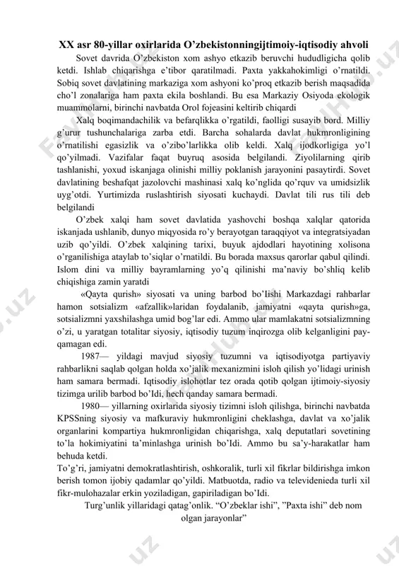 1987— yildagi mavjud siyosiy tuzumni va iqtisodiyotga partiyaviy rahbarlikni saqlab qolgan holda xo’jalik mexanizmini isloh qilish yo’lidagi urinish ham samara bermadi. iqtisodiy islohotlar tez orada qotib qolgan ijtimoiy-siyosiy tizimga urilib barbod bo’idi, hech qanday samara bermadi. 1980— yillarning oxirlarida siyosiy tizimni isloh qilishga, birinchi navbatda kpssning siyosiy va mafkuraviy hukmronligini cheklashga, davlat va xo’jalik organlarini kompartiya hukmronligidan chiqarishga, xalq deputatlari sovetining to’la hokimiyatini ta’minlashga urinish bo’idi. ammo bu sa’y-harakatlar ham behuda ketdi. to’g’ri, jamiyatni demokratlashtirish, oshkoralik, turli xil fikrlar bildirishga imkon berish tomon ijobiy qadamlar qo’yildi. matbuotda, radio va televidenieda turli xil fikr-mulohazalar erkin yoziladigan, gapiriladigan bo’idi. turg’unlik yillaridagi qatag’onlik. “o’zbeklar ishi”, ”paxta ishi” deb nom olgan jarayonlar” · turg’unlik yillarida o’zbekistonda xalqni chalg’itish maqsadida “paxta ishi”, “o’zbeklar ishi” degan bahonalar o’ylab topildi. natijada, 80 -yillarning o’rtalaridan o’zbekistonda qonunsizlik, yashirin qatag’onlik harakatlari kuchaydi; · sobiq sssr prokuraturasi, xavfsizlik komiteti tashabbusi bilan bir necha tergov guruhlari tuzildi; · 1983-1989 yillarda t. …