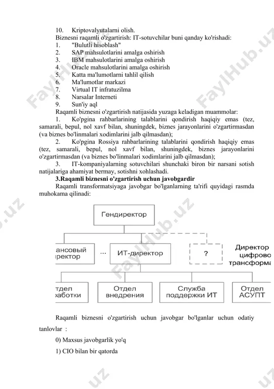 8. biznes jarayonlarini qayta tashkil etish 9. kompaniyaning mijozlarni qo'llab-quvvatlash xizmatini avtomatlashtirish 10. kriptovalyutalarni olish. biznesni raqamli o'zgartirish: it-sotuvchilar buni qanday ko'rishadi: 1. "bulutli hisoblash" 2. sap mahsulotlarini amalga oshirish 3. ibm mahsulotlarini amalga oshirish 4. oracle mahsulotlarini amalga oshirish 5. katta ma'lumotlarni tahlil qilish 6. ma'lumotlar markazi 7. virtual it infratuzilma 8. narsalar interneti 9. sun'iy aql raqamli biznesni o'zgartirish natijasida yuzaga keladigan muammolar: 1. ko'pgina rahbarlarining talablarini qondirish haqiqiy emas (tez, samarali, bepul, nol xavf bilan, shuningdek, biznes jarayonlarini o'zgartirmasdan (va biznes bo'linmalari xodimlarini jalb qilmasdan); 2. ko'pgina rossiya rahbarlarining talablarini qondirish haqiqiy emas (tez, samarali, bepul, nol xavf bilan, shuningdek, biznes jarayonlarini o'zgartirmasdan (va biznes bo'linmalari xodimlarini jalb qilmasdan); 3. it-kompaniyalarning sotuvchilari shunchaki biron bir narsani sotish natijalariga ahamiyat bermay, sotishni xohlashadi. 3.raqamli biznesni o'zgartirish uchun javobgardir raqamli transformatsiyaga javobgar bo'lganlarning ta'rifi quyidagi rasmda muhokama qilinadi: raqamli biznesni o'zgartirish uchun javobgar bo'lganlar uchun odatiy tanlovlar : 0) …