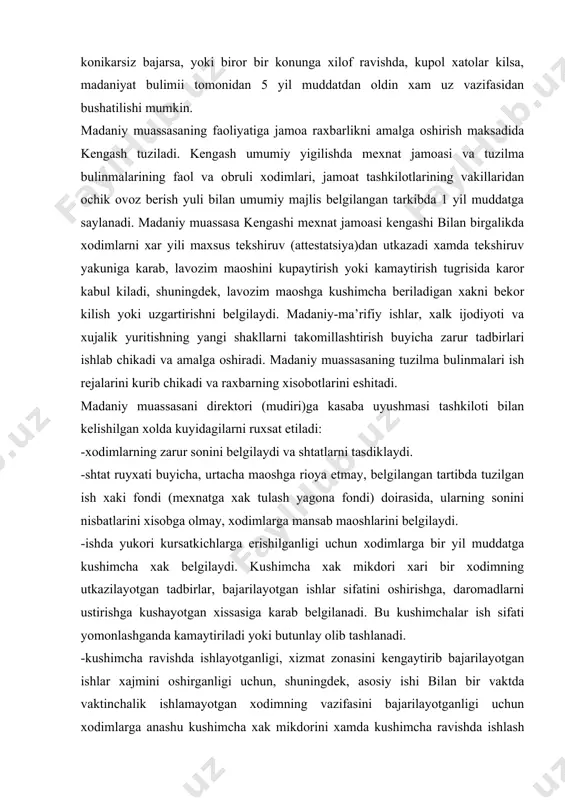 rganligi uchun, shuningdek, asosiy ishi bilan bir vaktda vaktinchalik ishlamayotgan xodimning vazifasini bajarilayotganligi uchun xodimlarga anashu kushimcha xak mikdorini xamda kushimcha ravishda ishlash mumkin bulgan kasblar (lavozimlar)ni cheklamagan xolda ish xaki fondi (mexnatga xak tulash yagona frndi) xisobiga va uni tejash doirasida ustama xak belgilaydi. -mexnatga xak tulash yagona fondi (moddiy ragbatlantirish fondi) doirasida xodimlar ishining samaradorligi va sifatidan kelib chikkan xolda ularning mexnatiga karab mukofotlash tartibi va mikdorini belgilaydi. ishda yuksak ijodiy va ishlab chikarish yutuklariga erishganligi uchun madaniy muassasa direktori (mudiri)ga kushimcha xak va mukofotlar mikdorini yukori boshkaruv organi belgilaydi. bunda xodimlarning (raxbarning xam) ish xaki eng kup mikdor bilan cheklanmaydi. direktor (mudir): -umumiy majlis va kengash karorlarining bajarilishini ta’minlaydi. -madaniy muassasaning mablaglari va mulkini, ishlab chikarish moliya faoliyatini rejalarda belgilangan doirada boshkaradi. -xodimlarni ishga kabul kiladi va ishdan bushatadi. -davlat banklarida joriy va boshka xisoblar ochadi, davlat, jamoa organlari, korxonalar, tashkilotlar, kooperativlar bilan amalga oshiriladigan munosabatlarda madaniy …