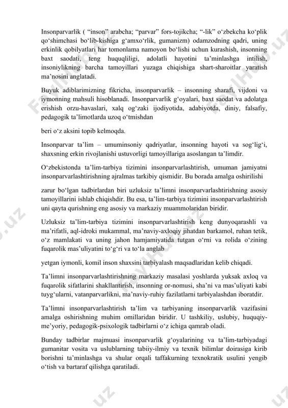 faoliyat g‘ayriaxloqiy hisoblanadi; hattoki, “insoniyatga qarshi jinoyat” tushunchasi ham paydo bo‘lgan. insoniylashtirish – jamiyatda insonparvarlik amallarini kuchaytirish, umuminsoniy qadriyatlarni qaror toptirish, muloyimlik va insoniylik bilan uyg‘unlashgan holdagi tugallangan estetik shaklga ega bo‘lgan insoniy qobiliyatlarni yuqori madaniy va axloqiy darajada rivojlantirish demakdir. insonparvarlik ( “inson” arabcha; “parvar” fors-tojikcha; “-lik” o‘zbekcha ko‘plik qo‘shimchasi bo‘lib-kishiga g‘amxo‘rlik, gumanizm) odamzodning qadri, uning erkinlik qobilyatlari har tomonlama namoyon bo‘lishi uchun kurashish, insonning baxt saodati, teng huquqliligi, adolatli hayotini ta’minlashga intilish, insoniylikning barcha tamoyillari yuzaga chiqishiga shart-sharoitlar yaratish ma’nosini anglatadi. buyuk adiblarimizning fikricha, insonparvarlik – insonning sharafi, vijdoni va iymonning mahsuli hisoblanadi. insonparvarlik g‘oyalari, baxt saodat va adolatga erishish orzu-havaslari, xalq og‘zaki ijodiyotida, adabiyotda, diniy, falsafiy, pedagogik ta’limotlarda uzoq o‘tmishdan beri o‘z aksini topib kelmoqda. insonparvar ta’lim – umuminsoniy qadriyatlar, insonning hayoti va sog‘lig‘i, shaxsning erkin rivojlanishi ustuvorligi tamoyillariga asoslangan ta’limdir. o‘zbekistonda ta’lim-tarbiya tizimini insonparvarlashtirish, umuman jamiyatni insonparvarlashtirishning ajralmas tarkibiy qismidir. bu borada amalga oshirilishi zarur bo‘lgan …