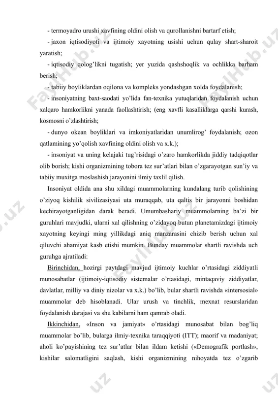 molar bo’lib, bularga ilmiy-texnika taraqqiyoti (itt); maorif va madaniyat; aholi ko’payishining tez sur’atlar bilan ildam ketishi («demografik portlash», kishilar salomatligini saqlash, kishi organizmining nihoyatda tez o’zgarib borayotgan ijtimoiy muxitga moslashishi) shuningdek, insoniyatning kelajagi kabi masalalarni kiritish mumkin. uchinchidan, «inson—tabiat» munosabatlariga esa xom-ashyo resurslarini tejash, aholini oziq—ovqat va ichimlik suvi bilan ta’minlash, tabiatni muxofaza qilish kabi muammolar kiradi. bu guruh muammolar ijtimoiy omillar tasirida vujudga keladi, ularni xal qilishda esa ijtimoiy omillarning urnini va ahamiyatini tug’ri anglagan xoldagina masalaning tub mohiyatini tushunish mumkin. xuddi shuningdek, sof ijtimoiy global muammolarning yechimida tabiiy omillarning bu jarayonga bevosita ulanib ketishini ham nazardan soqit qilmaslik kerak. ham ijtimoiy, ham tabiiy omillar asosida yuzaga chiqadigan umumbashariy (global) muammolar bir butunlikni tashkil etib, ularga har tomonlama (kompleks) yondashish kerakligini xayotning o’zi taqozo etmoqda. bu esa, o’z navbatida, falsafa fani zimmasiga katta mas’uliyatlar yuklaydi. insoniyatning kelajagi tug’risida tarixda turli-tuman bashoratlar mavjud, ular bir necha xillarga bo’linadi. masalan, xalqimizning …
