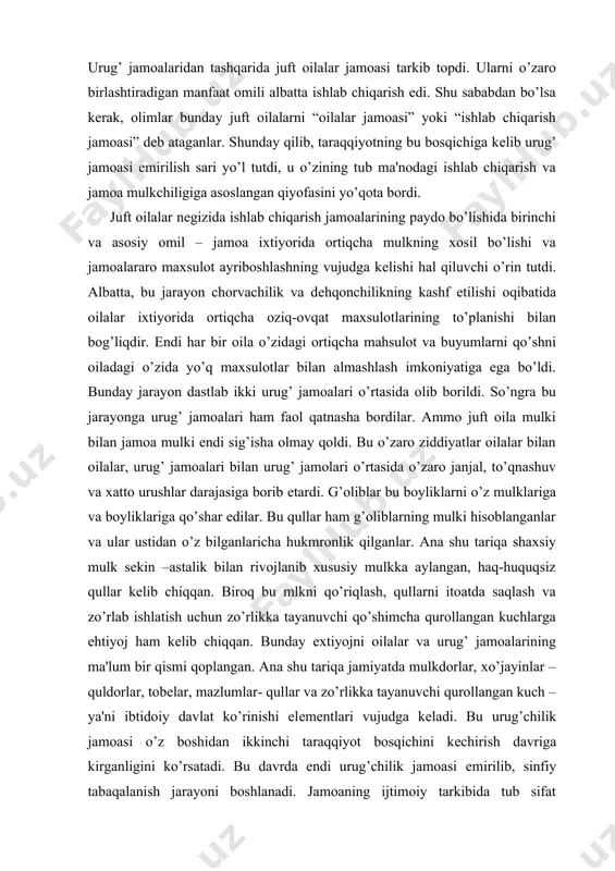 hlar darajasiga borib еtardi. g’oliblar bu boyliklarni o’z mulklariga va boyliklariga qo’shar edilar. bu qullar ham g’oliblarning mulki hisoblanganlar va ular ustidan o’z bilganlaricha hukmronlik qilganlar. ana shu tariqa shaxsiy mulk sеkin –astalik bilan rivojlanib xususiy mulkka aylangan, haq-huquqsiz qullar kеlib chiqqan. biroq bu mlkni qo’riqlash, qullarni itoatda saqlash va zo’rlab ishlatish uchun zo’rlikka tayanuvchi qo’shimcha qurollangan kuchlarga ehtiyoj ham kеlib chiqqan. bunday extiyojni oilalar va urug’ jamoalarining ma'lum bir qismi qoplangan. ana shu tariqa jamiyatda mulkdorlar, xo’jayinlar – quldorlar, tobеlar, mazlumlar- qullar va zo’rlikka tayanuvchi qurollangan kuch – ya'ni ibtidoiy davlat ko’rinishi elеmеntlari vujudga kеladi. bu urug’chilik jamoasi o’z boshidan ikkinchi taraqqiyot bosqichini kеchirish davriga kirganligini ko’rsatadi. bu davrda endi urug’chilik jamoasi еmirilib, sinfiy tabaqalanish jarayoni boshlanadi. jamoaning ijtimoiy tarkibida tub sifat o’zgarishlar sodir bo’ladi. ijtimoiy va oila xayotida erkaklarning o’rni va ahamiyati oshadi. matriarxat- ona hukmronligi o’rnini patriarxat- ota hukmronligi egallaydi. xuddi mana shu davrda jamoadagi ortiqcha daromad- …