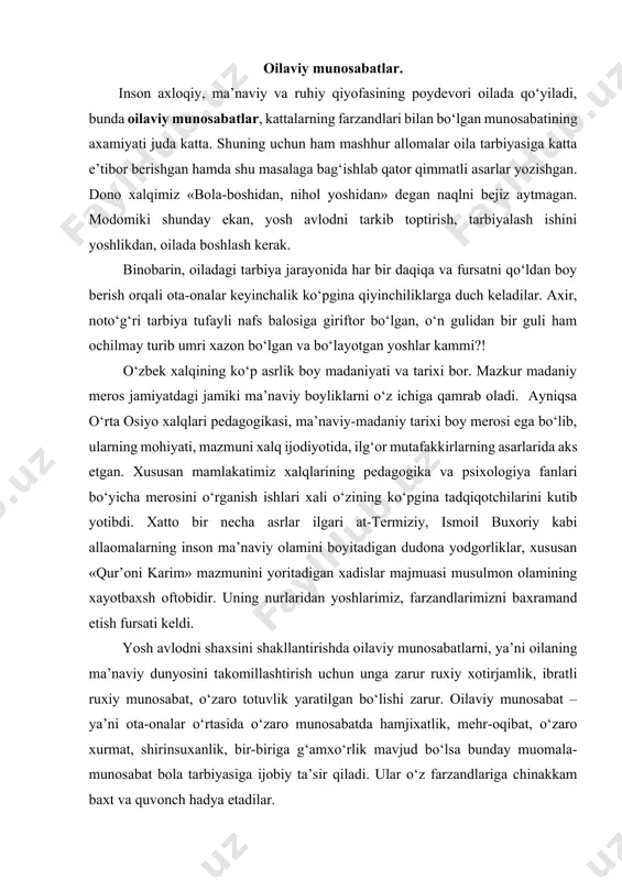 otuvlik yaratilgan bo‘lishi zarur. oilaviy munosabat – ya’ni ota-onalar o‘rtasida o‘zaro munosabatda hamjixatlik, mehr-oqibat, o‘zaro xurmat, shirinsuxanlik, bir-biriga g‘amxo‘rlik mavjud bo‘lsa bunday muomala-munosabat bola tarbiyasiga ijobiy ta’sir qiladi. ular o‘z farzandlariga chinakkam baxt va quvonch hadya etadilar. oila a’zolarining did-farosati, qiziqishi, mayllari, extiyojlari, intilishlari o‘zaro bir-biriga munosib bo‘lsa, oilaning inoq, axil turmush kechirishlariga, oilaviy munosabatlarning mustaxkam bo‘lishiga puxta zamin tayyorlaydi. muayyan darajada shart sharoitlarning mavjudligi, ota-onaning o‘zaro bir-birlarini tushunib turmush kechirishlari, maqsad va vazifalardagi birlik, yuzaga keladigan ziddiyatlarni birgalikda bartaraf eta olishlari mustaxkam oila muhitini shakllantiradi. natijada esa, yosh avlodni mukammal shaxs bo‘lib shakllanishida ijobiy rol o‘ynaydi. darxaqiqat inson shaxsini shakllantirish oiladan boshlanadi. xususan bolada iroda, odatlar, fe’l-atvor, atrofga munosabat, e’tiqod va qarashlar vujudga keladi. ana shulardan kelib chiqqan xolda insonni kamol toptirish sharoitlari, ta’sir ko‘rsatish imkoniyatlarini izchil o‘rganmay turib, shaxsning yosh psixologik xususiyatlari, ijtimoiy va tabiiy omillar to‘g‘risida fikr yuritish mumkin emas. ota-onalar bolalarning yosh psixologik xususiyatlarini yaxshi bilishlari …