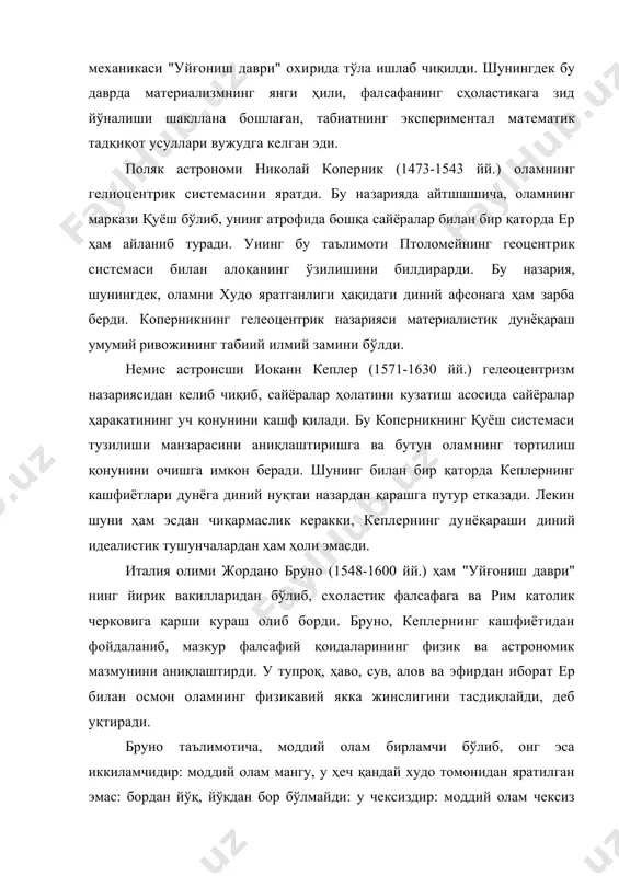 ан қаттиқ танқид остига олиниб, черков судининг ҳукми билан у 1600 йил 17 февралда римдаги гуллар майдонида гулханда ёндирилган. италян олими галилео галилей (1564—1642 йй.) ҳам "уйғониш даври" нинг, буюк олимларидан биридир. у оламдаги барча нарса ва ҳодисалар моддий асосга эга, олам бениҳоя, материя абадий, табиат ягона бўлиб, меҳаника қонунларига бўйсунади, деб тушунган. галилей қадимги юнон мутафаккири демокритни устоз деб тан олиб, оламдаги нарса ва ҳодисаларнинг моддий асосини атом ташкил қилади деган ғояни қўллаб-қувватлаган. галилей инсон табиат қонунятларини билишга қодир, кузатиш, тажриба, табиатни билишнинг бошланғич нуқтасидир, ҳодисаларнинг ички моҳиятини билиш эса билишнинг олий босқичидир, билиш жараёни — ҳиссий ва ақлий билимдан иборат, деб ҳисоблайди. илмий тажрибага асосланган математик усулнинг асосчиларидан бири бўлгап галилей механика ва астраномия соҳаларида муҳим дунёқараш аҳамиятига эга бўлган бир неча илмий кашфиётлар қилган. унинг кашфиётлари гелиоцентризм назариясининг тўғрилигини, оламнинг чексизлиги ғоясини, ер ва инсон жисмларининг моддий жиҳатдан бир-бирига ўхшашлигини, табиатнинг мавжуд қонунлари ва уларни бўлиш мумкинлигини …