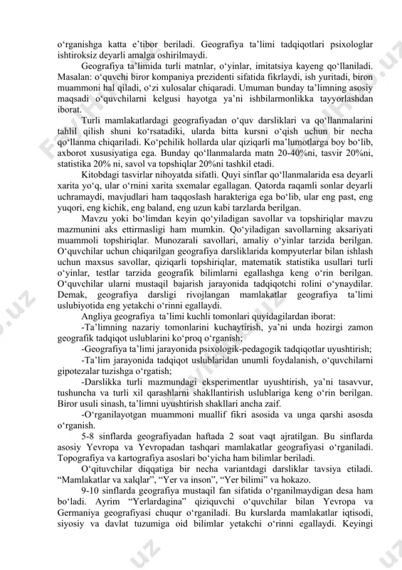rni, turli nazariya va qonunlarni, kategoriyalarni o‘rganishga bag‘ishlangan bo‘lib, o‘quvchilarga o‘zlashtirishda birmuncha qiyinchiliklar tug‘diradi. rivojlangan g‘arb mamlakatlari geografiya ta’limida ta’limning ruhiy jabhalari asosiy o‘rinni egallagan. o‘quvchi ruhiyati, uni bilish faoliyatini o‘rganishga katta e’tibor beriladi. geografiya ta’limi tadqiqotlari psixologlar ishtiroksiz deyarli amalga oshirilmaydi. geografiya ta’limida turli matnlar, o‘yinlar, imitatsiya kayeng qo‘llaniladi. masalan: o‘quvchi biror kompaniya prezidenti sifatida fikrlaydi, ish yuritadi, biron muammoni hal qiladi, o‘zi xulosalar chiqaradi. umuman bunday ta’limning asosiy maqsadi o‘quvchilarni kelgusi hayotga ya’ni ishbilarmonlikka tayyorlashdan iborat. turli mamlakatlardagi geografiyadan o‘quv darsliklari va qo‘llanmalarini tahlil qilish shuni ko‘rsatadiki, ularda bitta kursni o‘qish uchun bir necha qo‘llanma chiqariladi. ko‘pchilik hollarda ular qiziqarli ma’lumotlarga boy bo‘lib, axborot xususiyatiga ega. bunday qo‘llanmalarda matn 20-40%ni, tasvir 20%ni, statistika 20% ni, savol va topshiqlar 20%ni tashkil etadi. kitobdagi tasvirlar nihoyatda sifatli. quyi sinflar qo‘llanmalarida esa deyarli xarita yo‘q, ular o‘rnini xarita sxemalar egallagan. qatorda raqamli sonlar deyarli uchramaydi, mavjudlari ham taqqoslash harakteriga ega bo‘lib, …