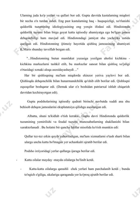 kastalarning haq - huquqsizligi, xo'rlanishi quldorlik tuzumining idiologiyasining eng yorqin ifodasi edi. hindistonda quldorlik tuzumi bilan birga goyat katta iqtisodiy ahamiyatga ega bo'lgan jamoa dehqonchiligi ham mavjud edi. hindistondagi jamiyat shu yacheyka ustida qurilgan edi. hindistonning ijtimoiy hayotida qishloq jamoasining ahamiyati k.maris shunday tavsiflab bergan edi. "...hindistonning butun mamlakat yuzasiga yozilgan aholisi kichkina - kichkina markazlarni tashkil etib, bu markazlar sanoat bilan qishloq xo'jaligi o'rtasidagi xonaki aloqa asosidayashaydi ..." har bir qishloqning ma'lum miqdorda ekinzor yeriva yaylovi bor edi. qishloqda dehqonchilik bilan hunarmandchilik qo'shib olib borilar edi. qishloqni oqsoqollar boshqarar edi. (demak ular o'z boshidan patriarxal ishlab chiqarish davridan kechirayotgan edi). gupta podsholarining iqtisodiy qudrati birinchi navbatda xuddi ana shu behisob dehqon jamoalarini eksplutatsiya qilishga asoslangan edi. albatta, shuni ta'kidlab o'tish kerakki, gupta davri hindistonda quldorlik tuzumining yemirilishi va feudal tuzumi munosabatlarning shakllanishi bilan xarakterlanadi . bu holatni bir qancha faktlar misolida ko'rish mumkin edi: qullar tez-tez erkin qoyib yuboriladigan, …