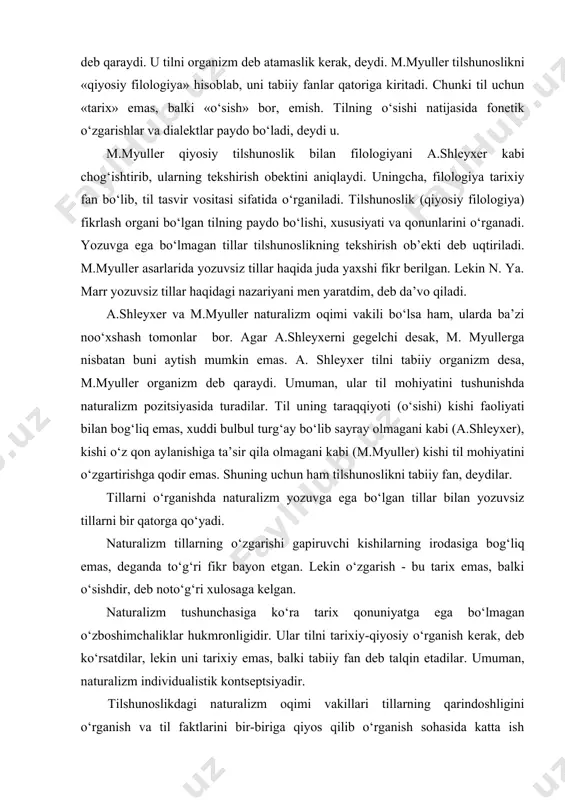 er qiyosiy tilshunoslik bilan filologiyani a.shleyxer kabi chog‘ishtirib, ularning tekshirish obektini aniqlaydi. uningcha, filologiya tarixiy fan bo‘lib, til tasvir vositasi sifatida o‘rganiladi. tilshunoslik (qiyosiy filologiya) fikrlash organi bo‘lgan tilning paydo bo‘lishi, xususiyati va qonunlarini o‘rganadi. yozuvga ega bo‘lmagan tillar tilshunoslikning tekshirish ob’ekti deb uqtiriladi. m.myuller asarlarida yozuvsiz tillar haqida juda yaxshi fikr berilgan. lekin n. ya. marr yozuvsiz tillar haqidagi nazariyani men yaratdim, deb da’vo qiladi. a.shleyxer va m.myuller naturalizm oqimi vakili bo‘lsa ham, ularda ba’zi noo‘xshash tomonlar bor. agar a.shleyxerni gegelchi desak, m. myullerga nisbatan buni aytish mumkin emas. a. shleyxer tilni tabiiy organizm desa, m.myuller organizm deb qaraydi. umuman, ular til mohiyatini tushunishda naturalizm pozitsiyasida turadilar. til uning taraqqiyoti (o‘sishi) kishi faoliyati bilan bog‘liq emas, xuddi bulbul turg‘ay bo‘lib sayray olmagani kabi (a.shleyxer), kishi o‘z qon aylanishiga ta’sir qila olmagani kabi (m.myuller) kishi til mohiyatini o‘zgartirishga qodir emas. shuning uchun ham tilshunoslikni tabiiy fan, deydilar. tillarni o‘rganishda naturalizm …