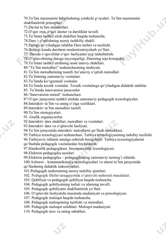 ing “buyuk didaktika”asari. 64. didaktikaning maqsadi va vazifalari. 65. didaktikaning asosiy tushunchalari. 66.ta’lim paradigmalari. 67.shaxsga yo‘naltirilgan ta’lim. 68.ta’limning didaktik, tarbiyaviy va rivojlantiruvchi maqsadlari, ularning bog‘liqligi. 69.ta’lim jarayoni mohiyati. ta’lim jarayonining qonuniyatlari. 70.ta’lim mazmunini belgilashning yetakchi g‘oyalari. ta’lim mazmunini shakllantirish prinsiplari. 71.davlat ta’lim standartlari. 72.o‘quv reja, o‘quv dastur va darsliklar tavsifi. 73.ta’limni tashkil etish shakllari haqida tushuncha. 74.dars – o‘qitishning asosiy tashkiliy shakli. 75.darsga qo‘yiladigan talablar.dars turlari va tuzilishi. 76.hozirgi kunda darslarni modernizatsiyalash yo‘llari. 77. darsda o‘quvchilar o‘quv faoliyatini uyg‘unlashtirish. 78.o‘qituvchining darsga tayyorgarligi. darsning reja-konspekti. 79.ta’limni tashkil etishning noan’anaviy shakllari. 80.“ta’lim metodlari” tushunchasining mohiyati. 81.ta’lim metodlarining tasnifi.an’anaviy o‘qitish metodlari 82.ta’limning zamonaviy vositalari. 83.ta’limda ko‘rgazmali vositalar. 84.ta’limda texnik vositalar. texnik vositalarga qo‘yiladigan didaktik talablar. 85. ta’limda innovatsion jarayonlar 86.“innovatsion metod” tushunchasi. 87.o‘quv jarayonini tashkil etishda zamonaviy pedagogik texnologiyalar. 88.interaktiv ta’lim va uning o‘ziga xosliklari. 89.interaktiv ta’lim metodlari tasnifi. 90.ta’lim strategiyalari. 91. grafik organayzerlar. 92.interaktiv dars shakllari, metodlari va vositalari. 93.interaktiv dars va …