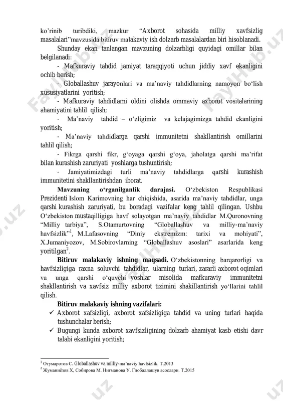 rli ma‘naviy tahdidlarga qarshi kurashish immunitetini shakllantirishdan iborat. mavzuning о‘rganilganlik darajasi. о‗zbekiston respublikasi prezidenti islom karimovning har chiqishida, asarida ma‘naviy tahdidlar, unga qarshi kurashish zaruriyati, bu boradagi vazifalar keng tahlil qilingan. ushbu о‗zbekiston mustaqilligiga havf solayotgan ma‘naviy tahdidlar m.quronovning ―milliy tarbiya‖, s.otamurtovning ―globallashuv va milliy-ma‘naviy havfsizlik‖ 1 , m.lafasovning ―diniy ekstremizm: tarixi va mohiyati‖, x.jumaniyozov, m.sobirovlarning ―globallashuv asoslari‖ asarlarida keng yoritilgan 2 . bitiruv malakaviy ishning maqsadi. о‗zbekistonning barqarorligi va havfsizligiga raxna soluvchi tahdidlar, ularning turlari, zararli axborot oqimlari va unga qarshi о‗quvchi yoshlar misolida mafkuraviy immunitetni shakllantirish va xavfsiz milliy axborot tizimini shakillantirish yо‗llarini tahlil qilish. bitiruv malakaviy ishning vazifalari:  axborot xafsizligi, axborot xafsizligiga tahdid va uning turlari haqida tushunchalar berish;  bugungi kunda axborot xavfsizligining dolzarb ahamiyat kasb etishi davr talabi ekanligini yoritish; 1 отумаротов с. globallashuv va milliy-ma‘naviy havfsizlik. т.2013 2 жуманиёзов х, собирова м. нигманова у. глобаллашув асослари. т.2015  axborot xavfsizligi: milliy qonunchilik va …