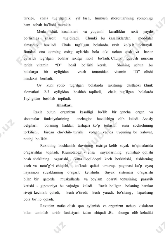 k qafasi suyaklari notekis o’sadi, oyoq -qo’llari x yoki o simon bo’ladi . klasifikatsiyasi kasallikning davriga qarab: 1. boshlanish davri 2-3 haftadan, 2-3 oygacha davom etadi. 2. avjga chiqqan davri suyaklarda o’zgarishlar paydo bo’ladi. 3.raxit simptomlari susayib boradi. 4. qoldiq hodisalar 2-3 darajali raxitda 2-3 yashar bolalarda kuzatiladi. klinik ko’rinishiga , og’ir - yengilligiga qarab uchta darajaga bo’linadi 1. yengil - nerv va suyak sistemasida sust ifodalangan raxit belgilari bo’lishi bilan xarakterlanadi. 2.o’ta og’ir - nerv, suyak, mushak, qon yaratish sistemalarida o’rtacha o’zgarishlar bilan xarakterlanadi. xayotning 4-5 oyligida raxit 2chi daraja qo’yiladi. 3. og’ir - bunda suyaklarning o’zgarib ketishi, harakat funksiyalarining buzilishi, jigar va taloqning kattalashuvi. qanday o’tishi bo’yicha: o’tkir, yarim o’tkir qo’zg’ab turadigan formalarga bo’linadi. profilaktikasi. raxitning profilaktikasi nospesifik va spesifik chora tadbirlardan iboratdir. nospesifik - xomilador ayolga yaxshi shart-sharoitlar yaratib berish, ovaqti xilma - xil vitamilarga boy bo’lishi , vaqtida dam olishi, ochiq havoda sayr qilishi, xomiladorliknikning oxirida …