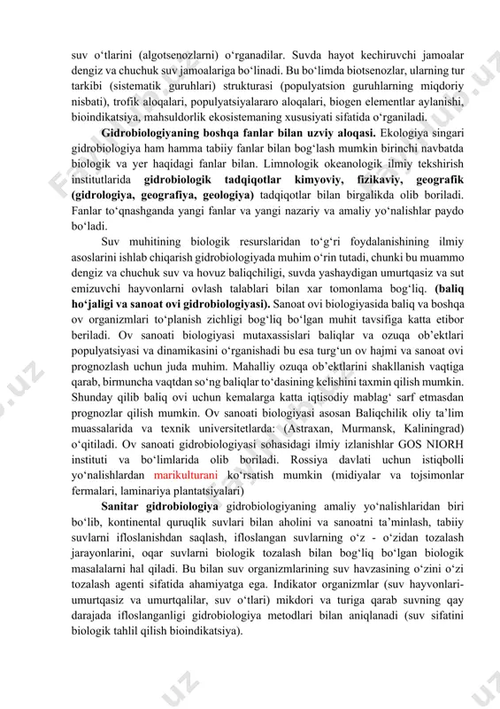 lanmalari) tur namoyondalari o‘rganiladi, shunday qilib jamoa haqida umumiy ma’lumot olinadi, bu esa keyinga bo‘lim predmeti bo‘lib xizmat qiladi. 3.sinekologiya jamoalar, biotsenozlar ekotizimlar ekologiyasi. sinekologiya gidrobiologiyada tiriklik tizimining organizm usti hamma darajalarini o‘rganadi. turli jamoalar mavjud, shuning uchun ular turlicha va turli mutaxassislar orqali o‘rganiladi. zoologlar zooplankton va zoobentosni, algologlar suv o‘tlarini (algotsenozlarni) o‘rganadilar. suvda hayot kechiruvchi jamoalar dengiz va chuchuk suv jamoalariga bo‘linadi. bu bo‘limda biotsenozlar, ularning tur tarkibi (sistematik guruhlari) strukturasi (populyatsion guruhlarning miqdoriy nisbati), trofik aloqalari, populyatsiyalararo aloqalari, biogen elementlar aylanishi, bioindikatsiya, mahsuldorlik ekosistemaning xususiyati sifatida o‘rganiladi. gidrobiologiyaning boshqa fanlar bilan uzviy aloqasi. ekologiya singari gidrobiologiya ham hamma tabiiy fanlar bilan bog‘lash mumkin birinchi navbatda biologik va yer haqidagi fanlar bilan. limnologik okeanologik ilmiy tekshirish institutlarida gidrobiologik tadqiqotlar kimyoviy, fizikaviy, geografik (gidrologiya, geografiya, geologiya) tadqiqotlar bilan birgalikda olib boriladi. fanlar to‘qnashganda yangi fanlar va yangi nazariy va amaliy yo‘nalishlar paydo bo‘ladi. suv muhitining biologik resurslaridan to‘g‘ri foydalanishining …