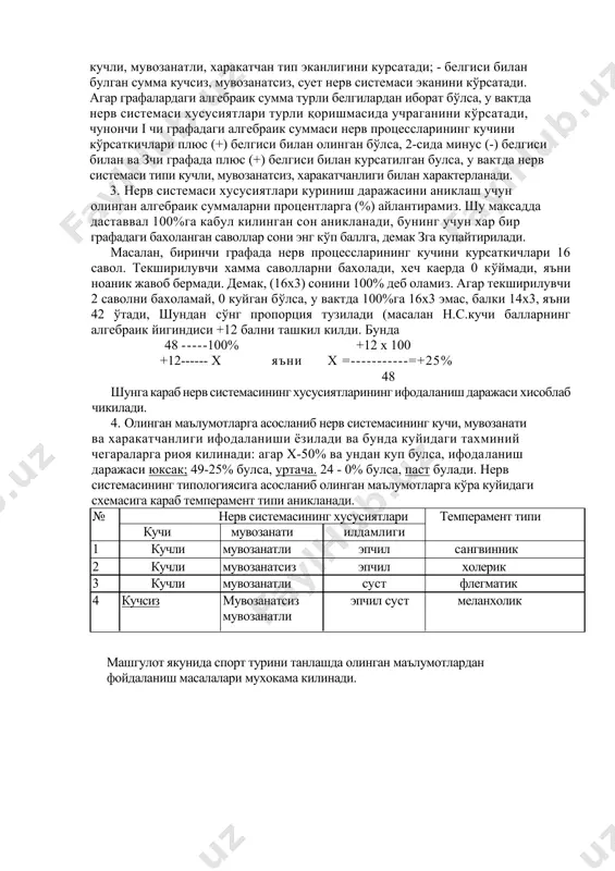атли, харакатчан тип эканлигини курсатади; - белгиси билан булган сумма кучсиз, мувозанатсиз, сует нерв системаси эканини кўрсатади. агар графалардаги алгебраик сумма турли белгилардан иборат бўлса, у вактда нерв системаси хусусиятлари турли қоришмасида учраганини кўрсатади, чунончи i чи графадаги алгебраик суммаси нерв процессларининг кучини кўрсаткичлари плюс (+) белгиси билан олинган бўлса, 2-сида минус (-) белгиси билан ва зчи графада плюс (+) белгиси билан курсатилган булса, у вактда нерв системаси типи кучли, мувозанатсиз, харакатчанлиги билан характерланади. 3. нерв системаси хусусиятлари куриниш даражасини аниклаш учун олинган алгебраик суммаларни процентларга (%) айлантирамиз. шу максадда даставвал 100%га кабул килинган сон аникланади, бунинг учун хар бир графадаги бахоланган саволлар сони энг кўп баллга, демак зга купайтирилади. масалан, биринчи графада нерв процессларининг кучини курсаткичлари 16 савол. текширилувчи хамма саволларни бахолади, хеч каерда 0 кўймади, яъни ноаник жавоб бермади. демак, (16x3) сонини 100% деб оламиз. агар текширилувчи 2 саволни бахоламай, 0 куйган бўлса, у вактда 100%га 16x3 эмас, …