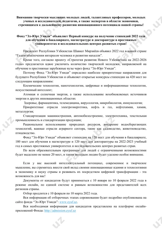 укции; рациональное использование природных ресурсов, внедрение водосберегающих технологий, важные отрасли аграрного сектора, такие как садоводство, животноводство, птицеводство. фонд “эл-юрт умиди” объявляет стипендии на 120 мест для обучения в бакалавриате, 180 мест для обучения в магистратуре и 120 мест для докторантуры на 2022-2023 учебный год в самых престижных университетах и ​​исследовательских центрах развитых стран. по всем образовательным программам для людей с ограниченными возможностями будет выделено не менее 20 мест, и таким молодым людям будет уделено особое внимание. если у вас высокий интеллектуальный потенциал, современное и творческое мышление, вы стремитесь внести свой вклад своими инновационные идеями и технологиями в экономику и науку страны и развивать их посредством цифровой трансформации - эта возможность для вас! документы от кандидатов будут приниматься с 10 января по 10 февраля 2022 года в режиме онлайн, по единой системе и равным возможностям для представителей всех регионов страны. отбор продлится с 10 февраля по 10 марта 2022 года. вся …