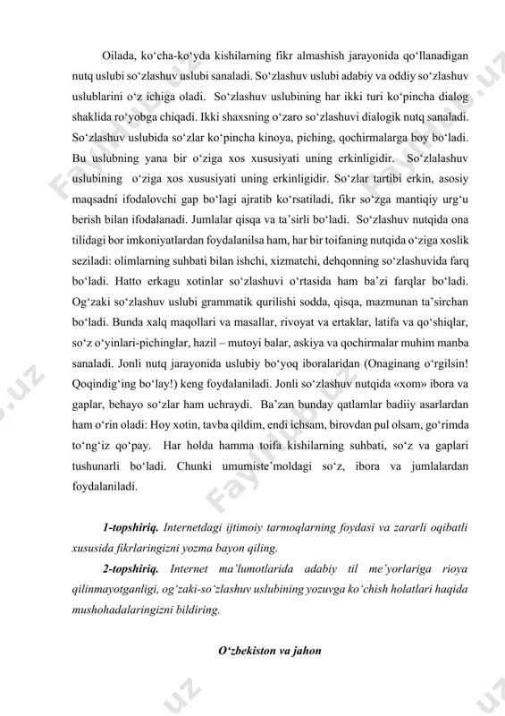 atlari adabiy til me’yorlariga qat’iy amal qilingan so‘zlashuv uslubi adabiy so‘zlalashuv uslubi, bunday xususiyatga ega bo‘lmagan so‘zlashuv uslubi esa oddiy so‘zlashuv uslubidir. oilada, ko‘cha-ko‘yda kishilarning fikr almashish jarayonida qo‘llanadigan nutq uslubi so‘zlashuv uslubi sanaladi. so‘zlashuv uslubi adabiy va oddiy so‘zlashuv uslublarini o‘z ichiga oladi. so‘zlashuv uslubining har ikki turi ko‘pincha dialog shaklida ro‘yobga chiqadi. ikki shaxsning o‘zaro so‘zlashuvi dialogik nutq sanaladi. so‘zlashuv uslubida so‘zlar ko‘pincha kinoya, piching, qochirmalarga boy bo‘ladi. bu uslubning yana bir o‘ziga xos xususiyati uning erkinligidir. so‘zlalashuv uslubining o‘ziga xos xususiyati uning erkinligidir. so‘zlar tartibi erkin, asosiy maqsadni ifodalovchi gap bo‘lagi ajratib ko‘rsatiladi, fikr so‘zga mantiqiy urg‘u berish bilan ifodalanadi. jumlalar qisqa va ta’sirli bo‘ladi. so‘zlashuv nutqida ona tilidagi bor imkoniyatlardan foydalanilsa ham, har bir toifaning nutqida o‘ziga xoslik seziladi: olimlarning suhbati bilan ishchi, xizmatchi, dehqonning so‘zlashuvida farq bo‘ladi. hatto erkagu xotinlar so‘zlashuvi o‘rtasida ham ba’zi farqlar bo‘ladi. og‘zaki so‘zlashuv uslubi grammatik qurilishi sodda, qisqa, mazmunan ta’sirchan …