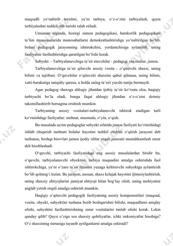 qayta tarbiyalashni tashkil etib turishi talab etiladi. umuman olganda, hozirgi zamon pedagogikasi, hamkorlik pedagogikasi ta’lim muassasalarida munosabatlarni demokratlashtirishga yo‘naltirilgan bo‘lib, bolani pedagogik jarayonning ishtirokchisi, yordamchisiga aylantirib, uning faoliyatini faollashtirishga qaratilgan bo‘lishi kerak. subyekt: - tarbiyalanuvchiga ta’sir etuvchilar - pedagog, ota-onalar, jamoa. tarbiyalanuvchiga ta’sir qiluvchi asosiy vosita - o‘qituvchi shaxsi, uning bilimi va tajribasi. o‘quvchilar o‘qituvchi shaxsini qabul qilmasa, uning bilimi, xatti-harakatiga tanqidiy qarasa, u holda uning ta’siri yaxshi natija bermaydi. agar pedagog shaxsga ahloqiy jihatdan ijobiy ta’sir ko‘rsata olsa, haqiqiy tarbiyachi bo‘la oladi, bunga faqat ahloqiy jihatdan o‘z-o‘zini doimiy takomillashtirib borsagina erishish mumkin. tarbiyaning asosiy vositalari-tarbiyalanuvchi ishtirok etadigan turli ko‘rinishdagi faoliyatlar: mehnat, muomala, o‘yin, o‘qish. bu masalada ayrim pedagoglar subyekt sifatida jamoa faoliyati ko‘rinishidagi ishlab chiqarish mehnati bolalar hayotini tashkil etishini o‘qitish jarayoni deb tushunsa, boshqa birovlari jamoa ijodiy ishlar orqali jamoani mustahkamlash zarur deb hisoblashadi. o‘quvchi, tarbiyachi faoliyatidagi eng asosiy masalalardan biridir bu, o‘quvchi, tarbiyalanuvchi obyektini, tarbiya maqsadini amalga …