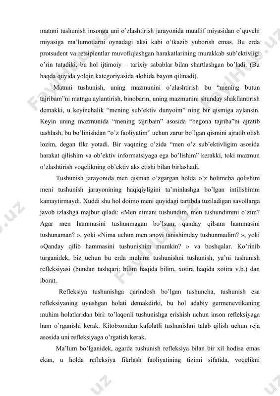 argan holda o’z holimcha qolishim meni tushunish jarayonining haqiqiyligini ta’minlashga bo’lgan intilishimni kamaytirmaydi. xuddi shu hol doimo meni quyidagi tartibda tuziladigan savollarga javob izlashga majbur qiladi: «men nimani tushundim, men tushundimmi o’zim? agar men hammasini tushunmagan bo’lsam, qanday qilsam hammasini tushunaman? », yoki «nima uchun men anovi tanishimday tushunmadim? », yoki «qanday qilib hammasini tushunishim mumkin? » va boshqalar. ko’rinib turganidek, biz uchun bu erda muhimi tushunishni tushunish, ya’ni tushunish refleksiyasi (bundan tashqari: bilim haqida bilim, xotira haqida xotira v.b.) dan iborat. refleksiya tushunishga qarindosh bo’lgan tushuncha, tushunish esa refleksiyaning uyushgan holati demakdirki, bu hol adabiy germenevtikaning muhim holatlaridan biri: to’laqonli tushunishga erishish uchun inson refleksiyaga ham o’rganishi kerak. kitobxondan kafolatli tushunishni talab qilish uchun reja asosida uni refleksiyaga o’rgatish kerak. ma’lum bo’lganidek, agarda tushunish refleksiya bilan bir xil hodisa emas ekan, u holda refleksiya fikrlash faoliyatining tizimi sifatida, voqelikni o’zlashtirish hodisasi sifatida tushunishning yaqin qarindoshi bo’lib chiqadi. o’zlashtirish jarayoni …