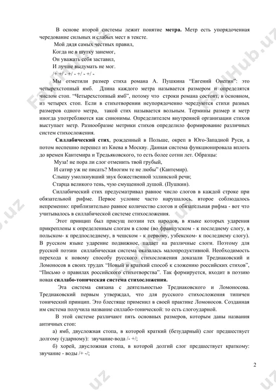 еравные как отклонение от нормы. эта равность стиха создается ритмом (тактом), практическим сходством строк, строф и т.д. в русской поэзии имеются три системы стихосложения, не считая переходных: а) силлабическая система-та, в которой единицей соизмеримости является слог, б) силлабо-тоническая система- та, в которой единицей соизмеримости является повторяющееся сочетание ударных и безударных слогов, в) тоническая система-та, в которой единицей соизмеримости является слово, несущее ударение. в основе второй системы лежит понятие метра. метр есть упорядоченная чередование сильных и слабых мест в тексте. мой дядя самых честных правил, когда не в шутку занемог, он уважать себя заставил, и лучше выдумать не мог. /+ +/ - +/ - +/ - +/ - мы отметили размер стиха романа а. пушкина “евгений онегин”: это четырехстопный ямб. длина каждого метра называется размером и определятся числом стоп. “четырехстопный ямб”, потому что строки романа состоят, в основном, из четырех стоп. если в стихотворении неупорядоченно чередуются стихи разных размеров одного метра, …
