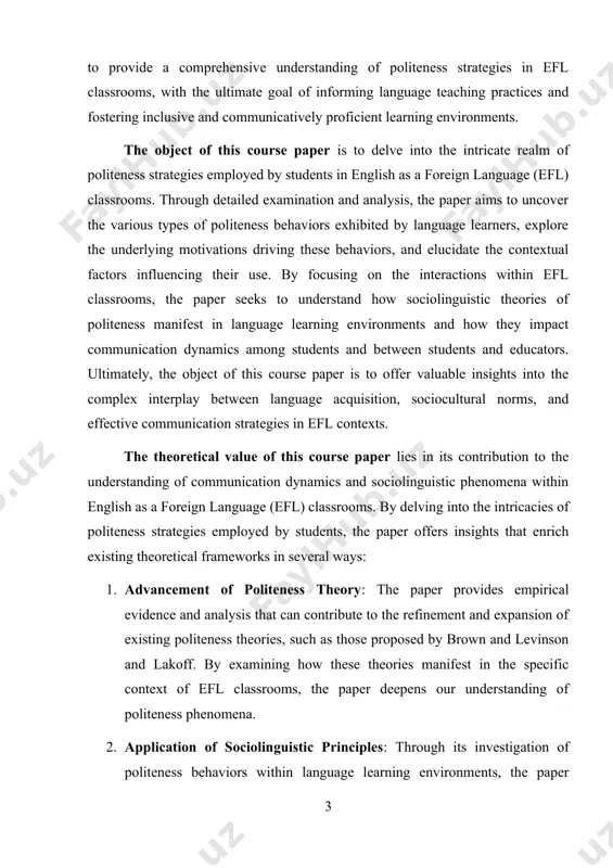 tion strategies in efl contexts. the theoretical value of this course paper lies in its contribution to the understanding of communication dynamics and sociolinguistic phenomena within english as a foreign language (efl) classrooms. by delving into the intricacies of politeness strategies employed by students, the paper offers insights that enrich existing theoretical frameworks in several ways: 1. advancement of politeness theory: the paper provides empirical evidence and analysis that can contribute to the refinement and expansion of existing politeness theories, such as those proposed by brown and levinson and lakoff. by examining how these theories manifest in the specific context of efl classrooms, the paper deepens our understanding of politeness phenomena. 2. application of sociolinguistic principles: through its investigation of politeness behaviors within language learning environments, the paper applies sociolinguistic principles to real-world educational contexts. this application enhances our understanding of how sociolinguistic theories translate into practice and how they …