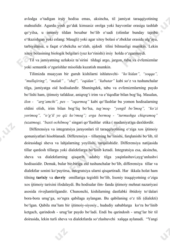 shuvi,uyg‘unlushvi hodisasidir. demak, bular bir-biriga zid tushunchalar bo‘lib, differensiya tillar va dialektlar sonini ko‘paytirsa, integratsiya ularni qisqartiradi. har ikkala holat ham tilning tarixiy va davriy omillariga tegishli bo‘lib, lisoniy traqqiyotning o‘ziga xos ijtimoiy tarixini ifodalaydi. bu hodisalar ilm- fanda ijtimoiy mehnat nazariyasi asosida rivojlantirilgandir. chunonchi, kishilarning dastlabki ibtidoiy to‘dalari bora-bora urug‘ga, so‘ngra qabilaga aylangan. bu qabilaning o‘z tili (dialekti) bo‘lgan. qabila ma’lum bir ijtimoiy-siyosiy., hududiy sabablarga ko‘ra bo‘linib ketgach, qarindosh - urug‘lar paydo bo‘ladi. endi bu qarindosh - urug‘lar bir til doirasida, lekin turli sheva va dialektlarda so‘zlashuvchi xalqqa aylanadi. “yangi – yangi dialekt va tillarning paydo bo‘lishida ikki faktor hal qiluvchi ahamiyatga ega bo‘ldi: vaqt va masofa. vaqt o‘tgan sayin masofaning kengaya borishi yangi dialekt va tillar paydo bo‘lishiga olib keladi” (qarang: содиқов а. ва б. тилшуносликка кириш. t., 1981. 212-б.). integratsiya jarayonini shunday tasavvur qilish mumkin: bir til doirasida mavjud bo‘lgan ta’siri tufayli yo‘qolib boradi; masalan, televizor va …