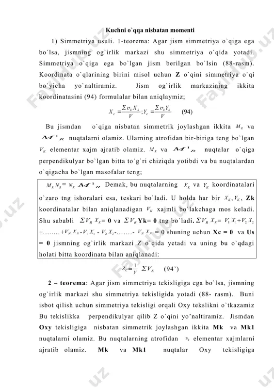 alardan o`qigacha bo`lgan masofalar teng; embed equation.3 = embed equation.3 demak, bu nuqtalarning va koordinatalari o`zaro tng ishoralari esa, teskari bo`ladi. u holda har bir , , zk koordinatalar bilan aniqlanadigan xajmli bo`lakchaga mos keladi. shu sababli = 0 va yk= 0 tng bo`ladi. embed equation.3 = embed equation.3 + embed equation.3 +…….. + embed equation.3 - embed equation.3 - embed equation.3 -…….- embed equation.3 = 0 shuning uchun xc = 0 va us = 0 jismning og`irlik markazi z o`qida yetadi va uning bu o`qdagi holati bitta koordinata bilan aniqlanadi: = (94’) 2 – teorema: agar jism simmetriya tekisligiga ega bo`lsa, jismning og`irlik markazi shu simmetriya tekisligida yotadi (88- rasm). buni isbot qilish uchun simmetriya tekisligi orqali oxy tekslikni o`tkazamiz bu tekislikka perpendikulyar qilib z o`qini yo’naltiramiz. jismdan oxy tekisligiga nisbatan simmetrik joylashgan ikkita mk va mk1 nuqtalarni olamiz. bu nuqtalarning atrofidan elementar xajmlarni ajratib olamiz. mk va mk1 …