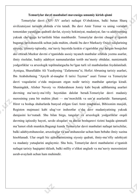 ho ilmiy xazina hisoblanadi. ular orqali biz ajdodlarimizning siyosiy qudrati, ilmiy-ma’rifiy salohiyati va madaniy yutuqlarini anglaymiz. shu bois, temuriylar davri manbalarini o‘rganish nafaqat tarixiy haqiqatni tiklash, balki milliy o‘zlikni anglash va ma’naviy merosimizni asrab-avaylash uchun ham muhimdir. temuriylar davriga oid yozma manbalar - tarixiy asarlar va ularning mualliflari - hofizi abru, sharafiddin ali yazdiy, ibn arabshoh kabi tarixchilarning asarlari - “zafarnoma” asarining mazmuni va tarixiy qiymati 3. ilmiy va adabiy manbalar - temuriylar davrida yozilgan ilmiy risolalar - alisher navoiy, abdurahmon jomiy kabi adiblarning ijodi - ilm-fan va adabiyotda yaratilgan asarlarning tarixiy manba sifatidagi o‘rni 4. xulosa: temuriylar davri yozma manbalarining umumiy bahosi va zamonaviy ahamiyati temuriylar davrining yozma manbalaridagi o'rni va ahamiyati temuriylar davri (xiv-xv asrlar) o'rta osiyo va yaqin sharq tarixida eng yorqin sahifalardan biri sifatida namoyon bo'lgan. bu davr nafaqat harbiy g'alabalar va imperiya qurish bilan, balki madaniy-ilmiy renessans bilan ham ajralib turadi. amir temur va uning …