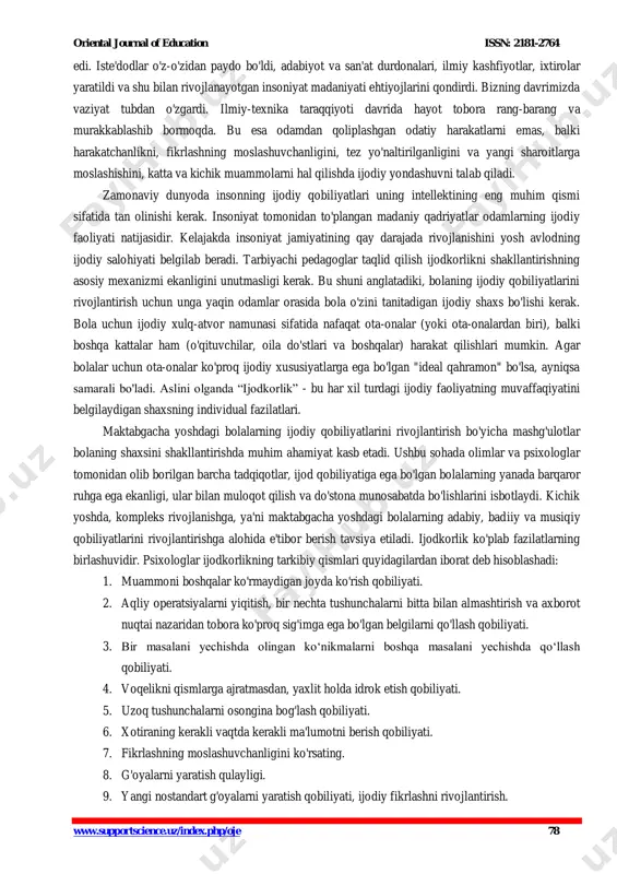 bitta bolalarni barkamol tarzda voyaga yetkazish ularni maktab ta`limiga tayyorlash samaradorligini oshirishdir. maktabgacha yosh - bu o'zini yorqin ifoda etish, ijodiy qobiliyatlarni namoyon qilish, bolaning ijodkorligini rivojlantirish uchun eng qulay davr hisoblanadi. bugungi kunda mtt tarbiyachilarining eng ustuvor vazifalaridan biri “ijodkor bolani” tarbiyalashdir. bu jarayon qanchalik erta boshlansa samarasi shunchalik barvaqt namoyon bo‘ladi va bolaning butun hayotiga ijobiy ta’sir qiladi. ijodkorlik yangi tadqiqot predmeti emas. biroq, ilgari jamiyatda odamlarning ijodiy qobiliyatlarini rivojlantirishga alohida ehtiyoj yo'q http://www.supportscience.uz/index.php/oje oriental journal of education issn: 2181-2764 www.supportscience.uz/index.php/oje 78 edi. iste'dodlar o'z-o'zidan paydo bo'ldi, adabiyot va san'at durdonalari, ilmiy kashfiyotlar, ixtirolar yaratildi va shu bilan rivojlanayotgan insoniyat madaniyati ehtiyojlarini qondirdi. bizning davrimizda vaziyat tubdan o'zgardi. ilmiy-texnika taraqqiyoti davrida hayot tobora rang-barang va murakkablashib bormoqda. bu esa odamdan qoliplashgan odatiy harakatlarni emas, balki harakatchanlikni, fikrlashning moslashuvchanligini, tez yo'naltirilganligini va yangi sharoitlarga moslashishini, katta va kichik muammolarni hal qilishda ijodiy yondashuvni talab qiladi. zamonaviy dunyoda insonning ijodiy …