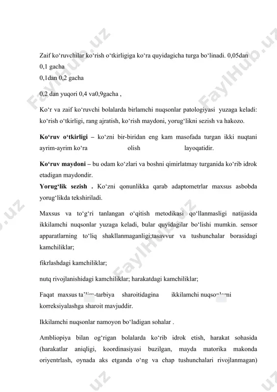 asi yuzaga keladi: ko‘rish o‘tkirligi, rang ajratish, ko‘rish maydoni, yorug‘likni sezish va hakozo. ko‘ruv o‘tkirligi – ko‘zni bir-biridan eng kam masofada turgan ikki nuqtani ayrim-ayrim ko‘ra olish layoqatidir. ko‘ruv maydoni – bu odam ko‘zlari va boshni qimirlatmay turganida ko‘rib idrok etadigan maydondir. yorug‘lik sezish . ko‘zni qonunlikka qarab adaptometrlar maxsus asbobda yorug‘likda tekshiriladi. maxsus va to‘g‘ri tanlangan o‘qitish metodikasi qo‘llanmasligi natijasida ikkilamchi nuqsonlar yuzaga keladi, bular quyidagilar bo‘lishi mumkin. sensor apparatlarning to‘liq shakllanmaganligi;tasavvur va tushunchalar borasidagi kamchiliklar; fikrlashdagi kamchiliklar; nutq rivojlanishidagi kamchiliklar; harakatdagi kamchiliklar; faqat maxsus ta’lim-tarbiya sharoitidagina ikkilamchi nuqsonlarni korreksiyalashga sharoit mavjuddir. ikkilamchi nuqsonlar namoyon bo‘ladigan sohalar . ambliopiya bilan og‘rigan bolalarda ko‘rib idrok etish, harakat sohasida (harakatlar aniqligi, koordinasiyasi buzilgan, mayda matorika makonda oriyentrlash, oynada aks etganda o‘ng va chap tushunchalari rivojlanmagan) predmetli tasavvurlar sohasida hajm biroz kichikroq bo‘ladi. ko‘r bolalarda predmetli tasavvurlar zahirasi ancha kam, ular mavjud tasavvurlar obrazlar bilan ishlashda qiynaladilar. maktabgacha yoshdagi ko‘r bolalarda harakatchanlik …