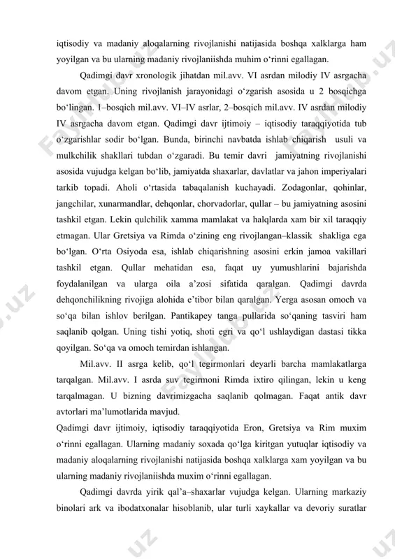 ning hammasi hozirgi zamon sirkullariga o‘xshab kyetadi. rim impyeriyasi davrida baliqchilik, dehqonchilik, vinochilik, sohalari rivojlangan. vino ishlab chiqarishda presslardan foydalanilgan. rim avtorlaridan vitruviy burama va richagli presslar haqida yozib qoldirgan. ular bulardan tashqari o‘roq mashina va suv tegirmoni ham ixtiro qilganlar, lekin ularning qiymati qul mehnatidan qimmat tushganligini sababli, rimdan tashqarida keng yoyilmagan. mil. i asrda italiyada dyeraza oynasi ixtiro qilinadi. u tezlik bilan ob–havosi yomon hududlarga tezlik bilan yoyiladi. qadimgi davr ijtimoiy, iqtisodiy taraqqiyotida eron, yunoniston va rim muhim o‘rinni egallagan. ularning madaniy sohada qo‘lga kiritgan yutuqlar iqtisodiy va madaniy aloqalarning rivojlanishi natijasida boshqa xalklarga ham yoyilgan va bu ularning madaniy rivojlaniishda muhim o‘rinni egallagan. qadimgi davr xronologik jihatdan mil.avv. vi asrdan milodiy iv asrgacha davom etgan. uning rivojlanish jarayonidagi o‘zgarish asosida u 2 bosqichga bo‘lingan. 1–bosqich mil.avv. vi–iv asrlar, 2–bosqich mil.avv. iv asrdan milodiy iv asrgacha davom etgan. qadimgi davr ijtimoiy – iqtisodiy taraqqiyotida tub o‘zgarishlar sodir bo‘lgan. …