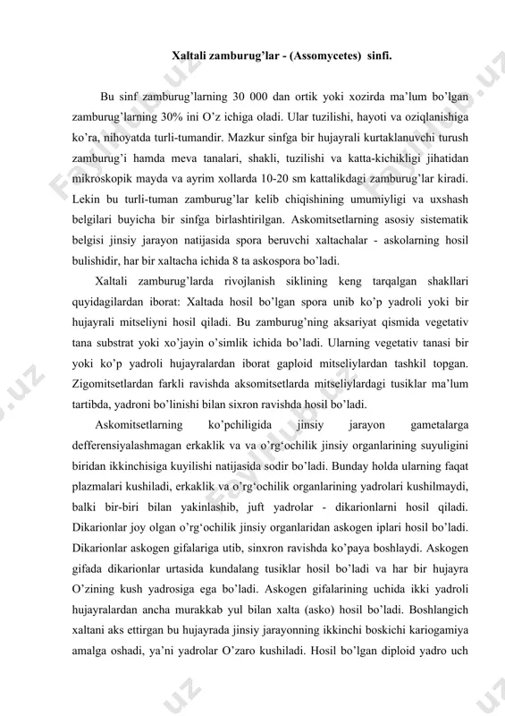 joy olgan o’rg‘ochilik jinsiy organlaridan askogen iplari hosil bo’ladi. dikarionlar askogen gifalariga utib, sinxron ravishda ko’paya boshlaydi. askogen gifada dikarionlar urtasida kundalang tusiklar hosil bo’ladi va har bir hujayra o’zining kush yadrosiga ega bo’ladi. askogen gifalarining uchida ikki yadroli hujayralardan ancha murakkab yul bilan xalta (asko) hosil bo’ladi. boshlangich xaltani aks ettirgan bu hujayrada jinsiy jarayonning ikkinchi boskichi kariogamiya amalga oshadi, ya’ni yadrolar o’zaro kushiladi. hosil bo’lgan diploid yadro uch marta bulinib, sakkizta gaploid yadro hosil qiladi. yadrolar atrofida sitoplazma shakllanadi va shu bilan xaltali sporalar hosil bulishi poyoniga yetadi. askomitsetsimonlar odatda ikkita kenja sinfga bo’lib urganiladi. yalang‘och xaltachasimonlilar kenja sinfi - (protoascomycetidae). meva tanasi yo’q, xaltachalar tugridan-tugri mitseliyda hosil bo’ladi. bu kenja sinf ham o’z navbatida 2 ta tartibga bo’linadi. a) dastlabki xaltachalilar (protoscales) yoki endomitsetlar (endomycetales) dastlabki xaltachali zamburug’larning ko’pchiligi o’simlik chikindilari, ayegetativ tanalari, mevalari, gullarining nektar- larida va nam tuproqda saprofid holda oziqlanadi. dastlabki xaltachali zamburug’lardan keng …