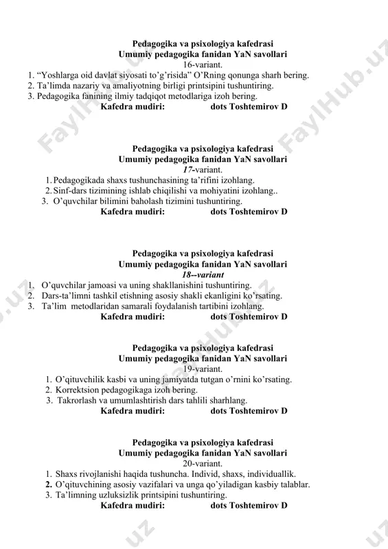 va psixologiya kafedrasi umumiy pedagogika fanidan yan savollari 20-variant. 1. shaxs rivojlanishi haqida tushuncha. individ, shaxs, individuallik. 1. o’qituvchining asosiy vazifalari va unga qo’yiladigan kasbiy talablar. 1. ta’limning uzluksizlik printsipini tushuntiring. kafedra mudiri: dots toshtemirov d pedagogika va psixologiya kafedrasi umumiy pedagogika fanidan yan savollari 21-variant. 1. shaxsning ijtimoyilashuvi masalasini yoriting. 2. didaktika – ta’lim nazariyasi sifatida., ta’lim va tarbiyaning birligini yoriting. 3. ta’lim qonuniyatlari va tamoyillariga sharx bering. kafedra mudiri: dots toshtemirov d pedagogika va psixologiya kafedrasi umumiy pedagogika fanidan yan savollari 22-variant. 1. oilada bola tarbiyasi haqida mashg’ulot bering. 1. ta’limning tarbiyaviy maqsadini yoriting. 1. davlat ta’lim standartlari, o’quv reja va dasturlariga sharx bering. kafedra mudiri: dots toshtemirov d pedagogika va psixologiya kafedrasi umumiy pedagogika fanidan yan savollari 23-variant. 1. o’quvchilar jamoasi. jamoa a’zolarining huquqiy majburiyatlarini izohlang. 2. tarbiyada ibrat-namuna printsipini sharhlang. 3. uyga va vazifa va uning tartiblarini tushuntiring. kafedra mudiri: dots toshtemirov d pedagogika va psixologiya …