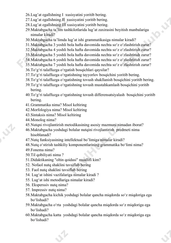 eing. 25. lugʻat boyligi deb nimaga aytiladi? 26. lug’at egallshning i xusisyatini yoritib bering. 27. lug’at egallshning ii xusisyatini yoritib bering. 28. lug’at egallshning iii xusisyatini yoritib bering. 29. maktabgacha ta’lim tashkilotlarida lug’at zaxirasini boyitish manbalariga nimalar kiradi? 30. maktabgacha ta’limda lug’at ishi grammatikasiga nimalar kiradi? 31. maktabgacha 3 yoshli bola hafta davomida nechta so‘z o‘zlashtirish zarur? 32. maktabgacha 4 yoshli bola hafta davomida nechta so‘z o‘zlashtirish zarur? 33. maktabgacha 5 yoshli bola hafta davomida nechta so‘z o‘zlashtirish zarur? 34. maktabgacha 6 yoshli bola hafta davomida nechta so‘z o‘zlashtirish zarur? 35. maktabgacha 7 yoshli bola hafta davomida nechta so‘z o‘zlashtirish zarur? 36. to‘g‘ri talaffuzga o‘rgatish bosqichlari qaysilar? 37. to‘g‘ri talaffuzga o‘rgatishning tayyorlov bosqichini yoritib bering. 38. to‘g‘ri talaffuzga o‘rgatishning tovush shakllanish bosqichini yoritib bering. 39. to‘g‘ri talaffuzga o‘rgatishning tovush mustahkamlash bosqichini yoritib bering. 40. to‘g‘ri talaffuzga o‘rgatishning tovush differensatsiyalash bosqichini yoritib bering. 41. grammatika nima? misol keltiring 42. morfologiya nima? …