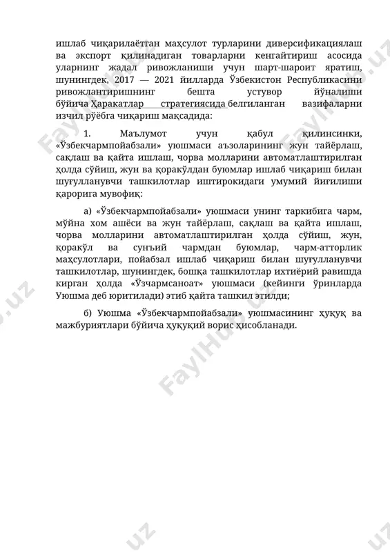 ривожлантиришнинг бешта устувор йўналиши бўйича ҳаракатлар стратегиясида белгиланган вазифаларни изчил рўёбга чиқариш мақсадида: 1. маълумот учун қабул қилинсинки, «ўзбекчармпойабзали» уюшмаси аъзоларининг жун тайёрлаш, сақлаш ва қайта ишлаш, чорва молларини автоматлаштирилган ҳолда сўйиш, жун ва қоракўлдан буюмлар ишлаб чиқариш билан шуғулланувчи ташкилотлар иштирокидаги умумий йиғилиши қарорига мувофиқ: а) «ўзбекчармпойабзали» уюшмаси унинг таркибига чарм, мўйна хом ашёси ва жун тайёрлаш, сақлаш ва қайта ишлаш, чорва молларини автоматлаштирилган ҳолда сўйиш, жун, қоракўл ва сунъий чармдан буюмлар, чарм-атторлик маҳсулотлари, пойабзал ишлаб чиқариш билан шуғулланувчи ташкилотлар, шунингдек, бошқа ташкилотлар ихтиёрий равишда кирган ҳолда «ўзчармсаноат» уюшмаси (кейинги ўринларда уюшма деб юритилади) этиб қайта ташкил этилди; б) уюшма «ўзбекчармпойабзали» уюшмасининг ҳуқуқ ва мажбуриятлари бўйича ҳуқуқий ворис ҳисобланади.