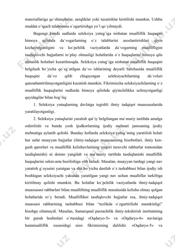 uallif (lari) kimlar ekanligi ko`rsatiladi va ularga mualliflik guvohnomasi berish xususidagi murojaat o`z ifodasini topadi. qonunning 20-moddasi (1996 yil 30 avgustdagi qonunning 19-moddasi) 1-2 qismlari va qoidalarning 6.7. bandiga muvofiq, talabnoma topshirilgan sanadan e`tiboran ikki oy mobaynida talabnoma beruvchining tashabbusi bilan talabnoma materiallariga qo`shimchalar, aniqliklar yoki tuzatishlar kiritilishi mumkin. ushbu muddat o`tgach talabnoma o`zgartirishga yo`l qo`yilmaydi. bugungi kunda sudlarda seleksiya yutug`iga nisbatan mualliflik huquqini himoya qilishda da`vogarlarning o`z talablarini asoslan​tirishlari qiyin kechayotganligini va ko`pchilik vaziyatlarda da`vo​garning muallifligini tasdiqlovchi hujjatlarni to`play olmasligi holatlarida o`z huquqlarini himoya qila olmaslik holatlari kuza​tilmoqda. seleksiya yutug`iga nisbatan mualliflik huquqini belgi​lash bo`yicha qo`zg`atilgan da`vo ishlarining deyarli barchasida mual​liflik huquqini da`vo qilib chiqayotgan seleksiyachilarning da`vola​ri qanoatlantirilmayotganligini kuzatish mumkin. fikrimizcha seleksiyachilarning o`z mualliflik huquqlarini sudlarda himoya qilishda qiyinchilikka uchrayotganligi quyidagilar bilan bog`liq: 1. seleksiya yutuqlarning davlatga tegishli ilmiy tadqiqot muassasalarida yaratilayotganligi. 2. seleksiya yutuqlarini yaratish qat`iy belgilangan ma`muriy tartibda amalga oshirilishi va bunda yosh ijodkorlarning ijodiy mehnati jamoaning …