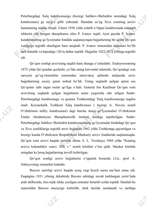ziy arxivi fondlarida saqlanmoqda. qo’qon xoni arxivi haqida tarixchi olima a. l. troiskaya 1968 yilda “katalog arxiva kokandskix xanov xix v.” nomli kitobini e’lon qildi. mazkur kitobda mingdan ko’proq hujjatlarning tavsifi keltirilgan. qo’qon xonligi arxivi hujjatlarini o’rganish borasida t.f.d., prof. a. nabiyevning xizmatlari kattadir. buxoro amirligi arxivi haqida uzoq vaqt hyech narsa ma’lum emas edi. faqatgina 1931 yilning dekabrida buxoro arkidagi suvab tashlangan yerto’lada arab alifbosida, fors-tojik tilida yozilgan nomalar betartib xolda topildi. dastlab bu materiallar buxoro muzeyiga keltirilib, chek tarzida saralanadi va tartibga keltiriladi. 1937-1938 yillarda 77764 ta maktub o’zbekiston ssr markaziy davlat arxiviga o’tkaziladi va bu majmuaga buxoro amiri qushbegiisi fondi deb nom beriladi. buxoro amiri qushbegisi arxividagi hujjatlar xix asr oxirlaridan to 1920 yilgacha bo’lgan davrga taalluqlidir. ular orasida buxorodagi rossiya siyosiy agentligi bilan ichki va tashqi siyosiy masalalarga doir diplomatik yozishmalar, mansabdor shaxslarning joylardagi ahvol haqidagi xabarlari, soliqlar, xalq sayillarini o’tkazish, jinoyat-qidiruv, dehqonlar qo’zg’olonlari, amirlikka olimlar, …