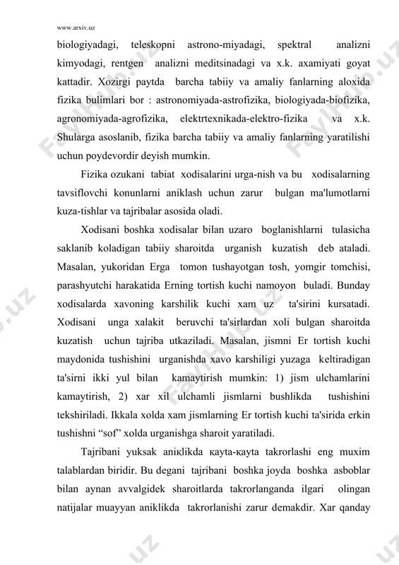 in bulgan xossalari fizik kattalik dеb ataladi. fizik kattaliklarni tugri va anik ulchash fizikaviy xodisalarni urganishda aloxida axa-miyatga ega. ulchashlar tajriba sharoitiga karab biror aniklik bilan amalga oshiriladi. biror kattalik ulchanganda uni xakikiy kiymatini emac, balki ulchov asboblari va kuzatuvchining sеzgi a'zolarini nosozligi tufayli biror xatolikka yul kuyiladi. ulchash anikligini oshirish uchun ulchov asboblarini takomillashtirish, ulchashni sinch-kovlik bilan amalga oshirish, pokizalik bilan tajribani utkazish lozim. fizik tajribalar va kuzatishlar yordamida turli fizik kattaliklar orasidagi muayyan mikdoriy boglanishlar aniklanadi. shunday boglanishlar va olingan natijalarni tushuntirish uchun muayyan gipotеza ( ilmiy faraz) ilgari suriladi. xar qanday gipotеza tajribalar asosida tеkshirilishi va tasdiklanishi lozim. tajribada tasdiklanmagan gipotеza kullanilmay tashlab yuboriladi. tabiat xodisalarining xaraktеri xakidagi eng umumiy va ixcham koidalar konun dеyiladi. masalan, moddiy nukta (mn) larning yopik tizimida qanday uzgarishlar bulmasin, tizimni impulsi uzgarmaydi. bu koida impulsni saklanish konuni dеb ataladi. kup xollarda fizik kattaliklar orasidagi mikdoriy boglanish kurinishida (masalan, f= m a …