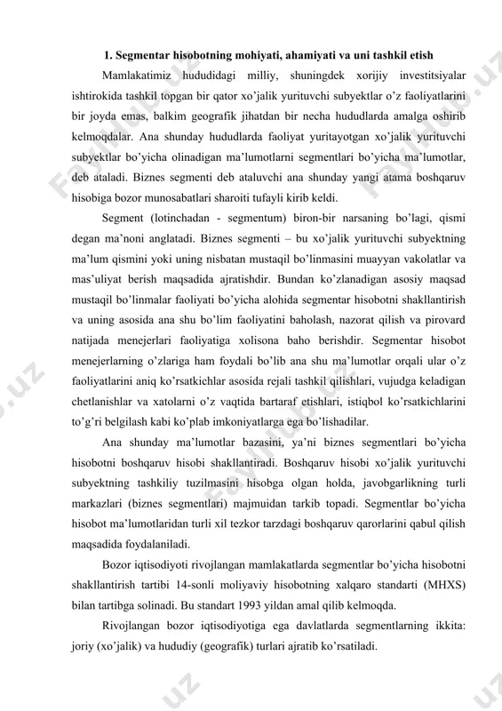 to’g’ri belgilash kabi ko’plab imkoniyatlarga ega bo’lishadilar. ana shunday ma’lumotlar bazasini, ya’ni biznes segmentlari bo’yicha hisobotni boshqaruv hisobi shakllantiradi. boshqaruv hisobi xo’jalik yurituvchi subyektning tashkiliy tuzilmasini hisobga olgan holda, javobgarlikning turli markazlari (biznes segmentlari) majmuidan tarkib topadi. segmentlar bo’yicha hisobot ma’lumotlaridan turli xil tezkor tarzdagi boshqaruv qarorlarini qabul qilish maqsadida foydalaniladi. bozor iqtisodiyoti rivojlangan mamlakatlarda segmentlar bo’yicha hisobotni shakllantirish tartibi 14-sonli moliyaviy hisobotning xalqaro standarti (mhxs) bilan tartibga solinadi. bu standart 1993 yildan amal qilib kelmoqda. rivojlangan bozor iqtisodiyotiga ega davlatlarda segmentlarning ikkita: joriy (xo’jalik) va hududiy (geografik) turlari ajratib ko’rsatiladi. joriy segment – xo’jalik yurituvchi subyektning tovarlar ishlab chiqarish, xizmatlar ko’rsatish va ishlar bajarishdagi alohida ajratib ko’rsatilishi va hisobga olinishi mumkin bo’lgan faoliyati yo’nalishi. hududiy segment - muayyan iqtisodiy muhitda tovarlar ishlab chiqarish, xizmatlar ko’rsatish va ishlar bajarishda ishtirok etuvchi, boshqalardan farq qiladigan risk va foyda kabi iqtisodiy shart-sharoitlar ta’sirida bo’lgan, ma’lum bir alohida makonda xarakat qiluvchi ajratib qo’yilgan …