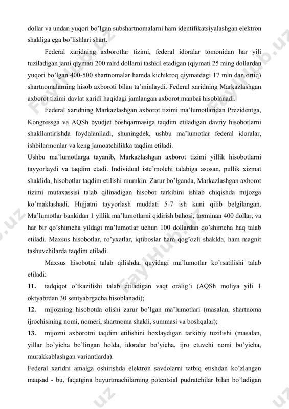 ida davlat xaridini axborot bilan ta’minlash sohasida eng boy tajribaga ega mamlakat hisoblanadi. aqshda davlat xaridini federal darajada tartibga solish bo’yicha dastlabki qonun 1972 yilda qabul qilingan. ushbu qonunga muvofiq, davlat ehtiyojlari uchun xaridni amalga oshirish bo’yicha vakolat moliya vazirlgi va mudofaa vazirligiga berilgan. federal xarid bo’yicha monitoringni amalga oshirish xarid siyosati federal boshqarmasi - (office of federal procurement policy) zimmasiga yuklatilgan, xarid siyosati sohasida idoralararo muvofiqlashtirish esa, federal xaridni tartibga soluvchi kengash tomonidan amalga oshiriladi - (federal acquisition regulatory council). aqshda davlat xaridini huquqiy asosini: federal ehtiyojlar uchun xaridni amalga oshirish tartibi (federal acquisition regulations, far) va mudofaa ehtiyojlari uchun xaridni amalga oshirish tartibi - qo’shimchalar (defense federal acquisition regulations - supplement, dfars) kabi hujjatlar tashkil etadi. ushbu hujjatlar xarid jarayoni tamoyil va bosqichlarini juda ham detallashgan tarzda ifodalaydi va butun federal xaridning tizimini tartibga soladi. xarid sohasiga tegishli bo’lgan barcha qonunchilikni ikki kategoriyaga ajratish mumkin. birinchi kategoriya - …