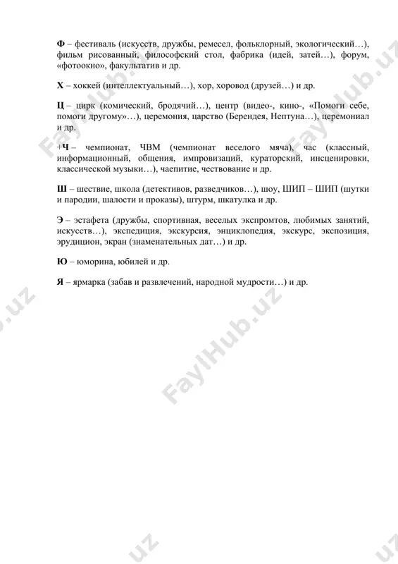 субботник, социодрама, сказка, студия, смеходром и др. т – ту-ви (турнир-викторина), турнир (блиц-, шахматно-шашечный, знатоков, оракулов, дикторов, рыцарский…), театр (мини-, -экспромт, пантомимы, теней, «живых» картинок, мод, импровизаций, этический…), тропа (мальчика-с-пальчика, чингачгука, экологическая…), телемост, тренинг и др. у – устный журнал, урок (сказки, этикета…), утренник, улица и др. ф – фестиваль (искусств, дружбы, ремесел, фольклорный, экологический…), фильм рисованный, философский стол, фабрика (идей, затей…), форум, «фотоокно», факультатив и др. х – хоккей (интеллектуальный…), хор, хоровод (друзей…) и др. ц – цирк (комический, бродячий…), центр (видео-, кино-, «помоги себе, помоги другому»…), церемония, царство (берендея, нептуна…), церемониал и др. +ч – чемпионат, чвм (чемпионат веселого мяча), час (классный, информационный, общения, импровизаций, кураторский, инсценировки, классической музыки…), чаепитие, чествование и др. ш – шествие, школа (детективов, разведчиков…), шоу, шип – шип (шутки и пародии, шалости и проказы), штурм, шкатулка и др. э – эстафета (дружбы, спортивная, веселых экспромтов, любимых занятий, искусств…), экспедиция, экскурсия, энциклопедия, экскурс, экспозиция, …